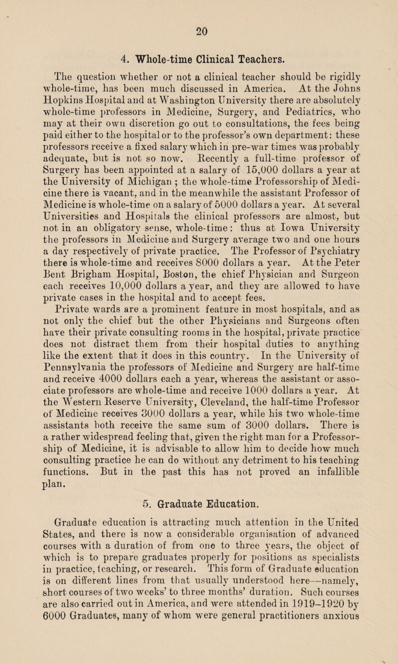 4. Whole-time Clinical Teachers. The question whether or not a clinical teacher should be rigidly whole-time, has been much discussed in America. At the Johns Hopkins Hospital and at Washington University there are absolutely whole-time professors in Medicine, Surgery, and Pediatrics, who may at their own discretion go out to consultations, the fees being paid either to the hospital or to the professor’s own department: these professors receive a fixed salary which in pre-war times was probably adequate, but is not so now. Recently a full-time professor of Surgery has been appointed at a salary of 15,000 dollars a year at the University of Michigan ; the whole-time Professorship of Medi¬ cine there is vacant, and in the meanwhile the assistant Professor of Medicine is whole-time on a salary of 5000 dollars a year. At several Universities and Hospitals the clinical professors are almost, but not in an obligatory sense, whole-time: thus at Iowa University the professors in Medicine and Surgery average two and one hours a day respectively of private practice. The Professor of Psychiatry there is whole-time and receives 8000 dollars a year. At the Peter Pent Brigham Hospital, Boston, the chief Physician and Surgeon each receives 10,000 dollars a year, and they are allowed to have private cases in the hospital and to accept fees. Private wards are a prominent feature in most hospitals, and as not only the chief but the other Physicians and Surgeons often have their private consulting rooms in the hospital, private practice does not distract them from their hospital duties to anything like the extent that it does in this countr}'. In the University of Pennsylvania the professors of Medicine and Surgery are half-time and receive 4000 dollars each a year, whereas the assistant or asso¬ ciate professors are whole-time and receive 1000 dollars a year. At the Western Beserve University, Cleveland, the half-time Professor of Medicine receives 3000 dollars a year, while his two whole-time assistants both receive the same sum of 3000 dollars. There is a rather widespread feeling that, given the right man for a Professor¬ ship of Medicine, it is advisable to allow him to decide how much consulting practice he can do without any detriment to his teaching functions. But in the past this has not proved an infallible plan. 5. Graduate Education. Graduate education is attracting much attention in the United States, and there is now a considerable organisation of advanced courses with a duration of from one to three years, the object of which is to prepare graduates properly for positions as specialists in practice, teaching, or research. This form of Graduate education is on different lines from that usually understood here—namely, short courses of two weeks’ to three months’ duration. Such courses are also carried out in America, and were attended in 1919-1920 by 6000 Graduates, many of whom were general practitioners anxious