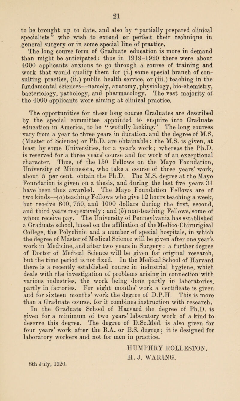 to be brought up to date, and also by “ partially prepared clinical specialists” who wish to extend or perfect their technique in general surgery or in some special line of practice. The long course form of Graduate education is more in demand than might be anticipated: thus in 1919-1920 there were about 4000 applicants anxious to go through a course of training and work that would qualify them for (i.) some special branch of con¬ sulting practice, (ii.) public health service, or (iii.) teaching in the fundamental sciences—namely, anatomy, physiology, bio-chemistry, bacteriology, pathology, and pharmacology. The vast majority of the 4000 applicants were aiming at clinical practice. The opportunities for these long course Graduates are described by the special committee appointed to enquire into Graduate education in America, to be “ wofully lacking.” The long courses vary from a year to three years in duration, and the degree of M.S. (Master of Science) or Ph.D. are obtainable: the M.S. is given, at least by some Universities, for a year’s work; whereas the Ph.D. is reserved for a three years’ course and for work of an exceptional character. Thus, of the 150 Fellows on the Mayo Foundation, University of Minnesota, who take a course of three years’ work, about 5 per cent, obtain the Ph.D. The M.S. degree at the Mayo Foundation is giveu on a thesis, and during the last five years 31 have been thus awarded. The Mayo Foundation Fellows are of two kinds—(«) teaching Fellows who give 12 hours teaching a week, but receive 600, 750, and 1000 dollars during the first, second, and third years respectively ; and (b) non-teaching Fellows, some of whom receive pay. The University of Pennsylvania has established a Graduate school, based on the affiliation of theMedico-Chirurigical College, the Polyclinic and a number of special hospitals, in which the degree of Master of Medical Science will be given after one year’s work in Medicine, and after two years in Surgery : a further degree of Doctor of Medical Science will be given for original research, but the time period is not fixed. In the Medical School of Harvard there is a recently established course in industrial hygiene, which deals with the investigation of problems arising in connection with various industries, the work being done partly in laboratories, partly in factories. For eight months’ work a certificate is given and for sixteen months’ work the degree of D.P.H. This is more than a Graduate course, for it combines instruction with research. In the Graduate School of Harvard the degree of Ph.D. is given for a minimum of two years’ laboratory work of a kind to deserve this degree. The degree of D.Sc.Med. is also given for four years’ work after the B.A. or B.S. degree; it is designed for laboratory workers and not for men in practice. HUMPHBY KOLLESTON, H. J. WAKING, 8th July, 1920,