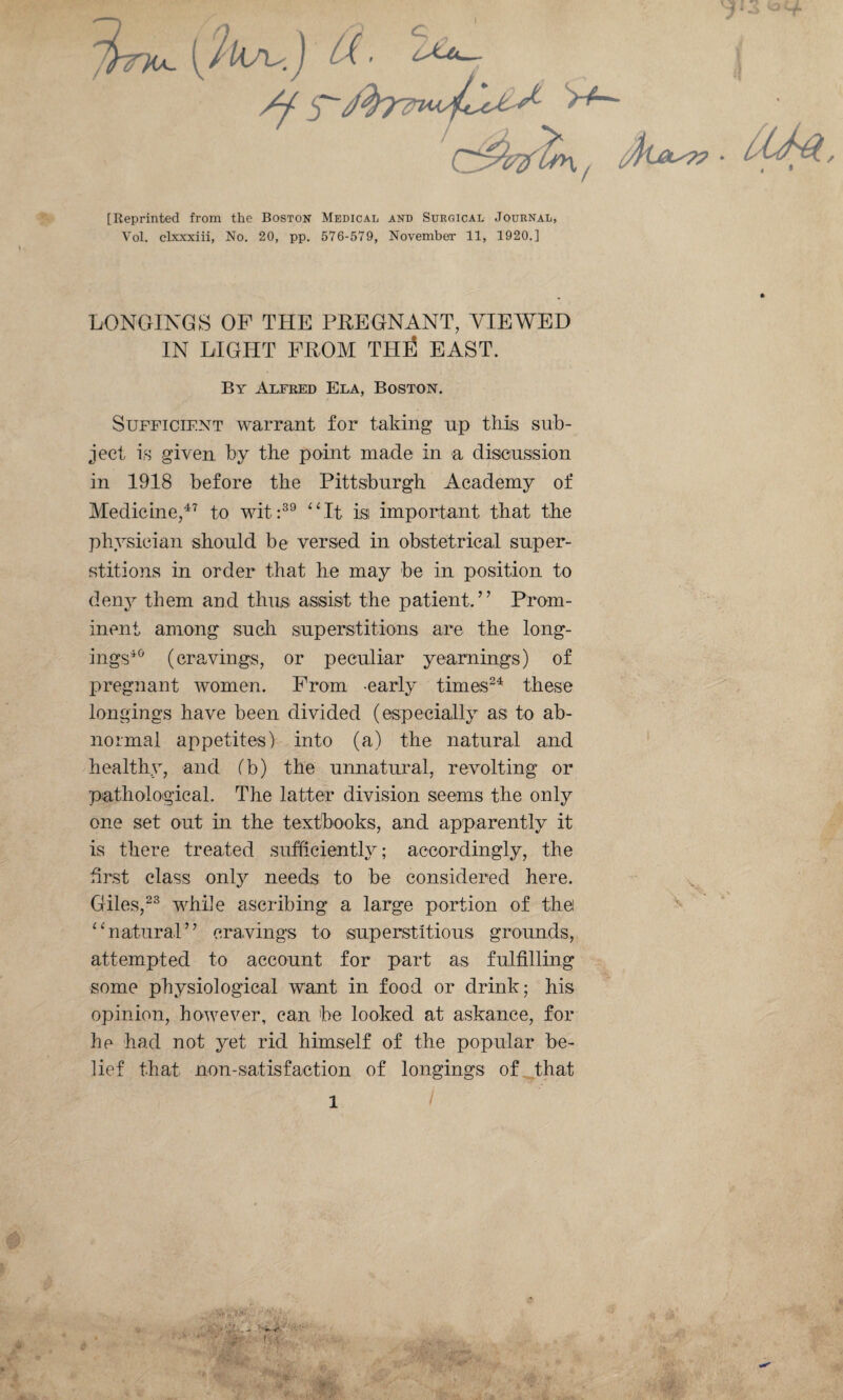 [Reprinted from the Boston Medical and Surgical Journal, Vol. clxxxiii, No. 20, pp. 576-579, November 11, 1920.] LONGINGS OP THE PREGNANT, VIEWED IN LIGHT FROM THti EAST. By Alfred Ela, Boston. Sufficient warrant for taking np this sub¬ ject is given by the point made in a discussion in 1918 before the Pittsburgh Academy of Medicine/’ to wit:^^ ‘Mt is important that the physician should be versed in obstetrical super¬ stitions in order that he may be in position to den}^ them and thus assist the patient.” Prom¬ inent among such superstitions are the loiig- ings*'^ (cravings, or peculiar yearnings) of pregnant women. From -early times^^ these longings have been divided (especially as to ab¬ normal appetites) into (a) the natural and healthy, and (b) the unnatural, revolting or pathological. The latter division seems the only one set out in the textbooks, and apparently it is there treated sufficiently; accordingly, the first class only needs to be considered here. Giles,^^ while ascribing a large portion of the ^ffiatural” cravings to superstitious grounds, attempted to account for part as fulfilling some physiological want in food or drink; his opinion, however, can be looked at askance, for he had not yet rid himself of the popular be¬ lief that non-satisfaction of longings of that