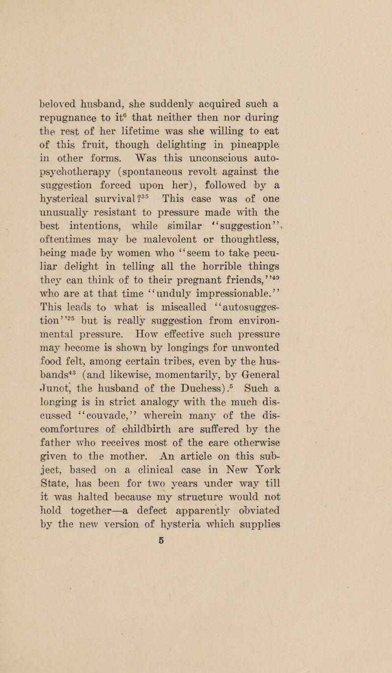 beloved husband, she suddenly acquired such a repugnance to it® that neither then nor during the rest of her lifetime was she willing to eat of this fruit, though delighting in pineapple in other forms. Was this unconscious auto¬ psy cl lotherapy (spontaneous revolt against the suggestion forced upon her), followed by a hysterical survival?®® This case was of one unusually resistant to pressure made with the best intentions, while similar ^‘suggestion”, oftentimes may be malevolent or thoughtless, being made by women who “seem to take pecu¬ liar delight in telling all the horrible things they can think of to their pregnant friends, who are at that time “unduly impressionable.” This leads to what is miscalled “autosugges¬ tion”^® but is really suggestion from environ¬ mental pressure. How effective such pressure may become is shown by longings for unwonted food felt, among certain tribes, even by the hus¬ bands^® (and likewise, momentarily, by General flunot, the husband of the Duchess).® Such a longing is in strict analogy with the much dis¬ cussed “couvade,” wherein many of the dis- oomfortures of childbirth are suffered by the father who receives most of the care otherwise given to the mother. An article on this sub¬ ject, based on a clinical case in New York State, has been for two years under way till it was halted because my structure would not hold together—a defect apparently obviated by the nev/ version of hysteria which supplies