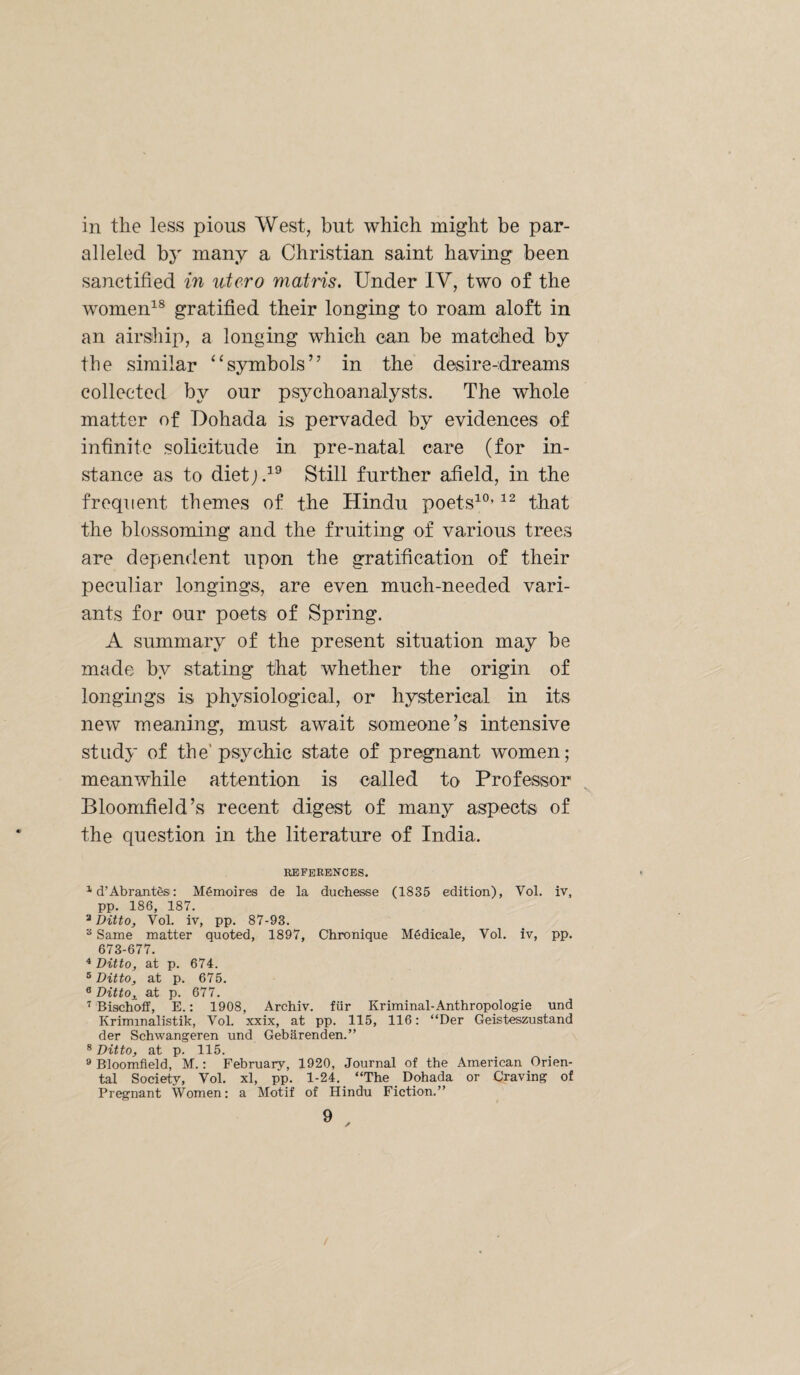 in the less pious West, but which might be par¬ alleled b}' many a Christian saint having been sanctified in ntero matris. Under IV, two of the women^^ gratified their longing to roam aloft in an airship, a longing which can be matched by the similar “symbols’’ in the desire-dreams collected by our psychoanalysts. The whole matter of Dohada is pervaded by evidences of infinite solicitude in pre-natal care (for in¬ stance as to dietj.^® Still further afield, in the frequent themes of the Hindu poets^®’ that the blossoming and the fruiting of various trees are dependent upon the gratification of their peculiar longings, are even much-needed vari¬ ants for our poets of Spring. A summary of the present situation may be made by stating that whether the origin of longings is physiological, or hysterical in its new meaning, must await someone’s intensive study of the'psychic state of pregnant women; meanwhile attention is called to Professor Bloomfield’s recent digest of many aspects of the question in the literature of India. REFEEENCES. ^ d’Abrant^s: Memoires de la duchesse (1835 edition), Vol. iv, pp. 186, 187. ^ Ditto, Vol. iv, pp. 87-93. Same matter quoted, 1897, Chronique Mgdicale, Vol. iv, pp. 673-677. ^ Ditto, at p. 674. ® Ditto, at p. 675. 8 Ditto, at p. 677. Bisclioff, E.; 1908, Archiv. fiir Kriminal-Anthropologie und Kriminalistik, VoL xxix, at pp. 115, 116: “Der Geisteszustand der Schwangeren und Gebarenden.” 8 Ditto, at p. 115. » Bloomfield, M.: February, 1920, Journal of the American Orien¬ tal Society, Vol. xl, pp. 1-24, “The Dohada or Craving of Pregnant Women: a Motif of Hindu Fiction,”