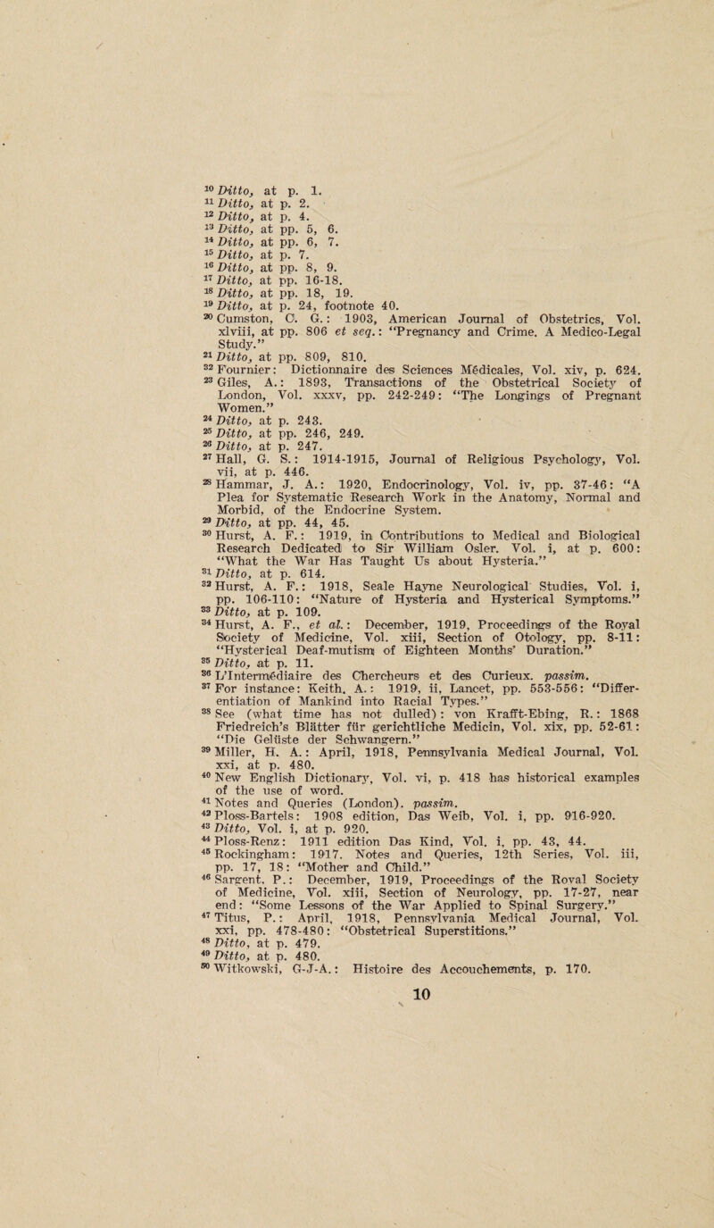 Dittoj at p. 1. Ditto, at p. 2. 1^ Ditto, at p. 4. 1^ Ditto, at pp. 5, 6. 11 Ditto, at pp. 6, 7. 1® Ditto, at p. 7. 1® Ditto, at pp. 8, 9. 11 Ditto, at pp. 16-18. Ditto, at pp. 18, 19. 1® Ditto, at p. 24, footnote 40. ® Cumston, O. G.: 1903, American Journal of Obstetrics, Vol. xlviii, at pp. 806 et seq.: “Pregnancy and Crime. A Medico-Legal Study.” 21 Ditto, at pp. 809, 810. 22 Fournier: Dictionnaire des Sciences Mgdicales, Vol. xiv, p. 624. 22 Giles, A.: 1893, Transactions of the Obstetrical Societj’’ of London, Vol. xxxv, pp. 242-249: “The Longings of Pregnant Women.” 21 Ditto, at p. 243. 25 Ditto, at pp. 246, 249. 23 p 24T 21 Hall, G. S.: 1914-1915, Journal of Religious Psycholog3S Vol. vii, at p. 446. 2® Hammar, J. A.: 1920, Endocrinology, Vol. iv, pp. 37-46: “A Plea for Systematic Research Work in the Anatomy, Normal and Morbid, of the Endocrine System. 2® Ditto, at pp. 44, 45. 2® Hurst, A. F.: 1919, in Contributions to Medical and Biological Research Dedicated to Sir William Osier. Vol. i, at p. 600: “What the War Has Taught Us about Hysteria.” 21 Ditto, at p. 614. 22 Hurst, A. F.: 1918, Seale Ha3me Neurological Studies, Vol. i, pp. 106-110: “Nature of Hysteria and Hysterical Symptoms.” 22 Ditto, at p. 109. 2^ Hurst, A. F., et al.'. December, 1919, Proceedings of the Royal Siociety of Medicine, Vol. xiii. Section of Otology, pp. 8-11: “Hysterical Deaf-mutismi of Eighteen Months’ Duration.” 25 Ditto, at p. 11. 25 L’lntermjgdiaire des Chercheurs et des Curieux. passim. 21 For instance: Keith. A.: 1919, ii. Lancet, pp. 553-556: “Differ¬ entiation of Mankind into Racial Types.” 22 See (what time has not dulled) : von Krafft-Ebing, R.: 1868 Friedreich’s Blatter fiir gerichtliche Medicin, Vol. xix, pp. 52-61: “Die Geliiste der Schwangern.” 22 Miller, H. A.: April, 1918, Pennsylvania Medical Journal, Vol. xxi, at p. 480. ^5 New English Dictionar3% Vol. vi, p. 418 has historical examples of the use of word. Notes and Queries (London), passim. ^2 Ploss-Bartels: 1908 edition. Das Weib, Vol. i, pp. 916-920. ^2 Ditto, Vol. i, at p. 920. ^Ploss-Renz: 1911 edition Das Kind, Vol. i, pp. 43, 44. ^5 Rockingham: 1917. Notes and Queries, 12th Series, Vol. iii, pp. 17, 18: “Mother and Child.” ^5 Sargent. P.: December, 1919, Proceedings of the Roval Society of Medicine, Vol. xiii. Section of Neurology, pp. 17-27, near end: “Some Lessons of the War Applied to Spinal Surgery.” Titus, P.: April, 1918, Pennsylvania Medical Journal, Vol. xxi, pp. 478-480: “Obstetrical Superstitions.” ^2 Ditto, at p. 479. ■*2 Ditto, at p. 480. 55 Witkowski, G-J-A.: Histoire des Aecouchements, p. 170.