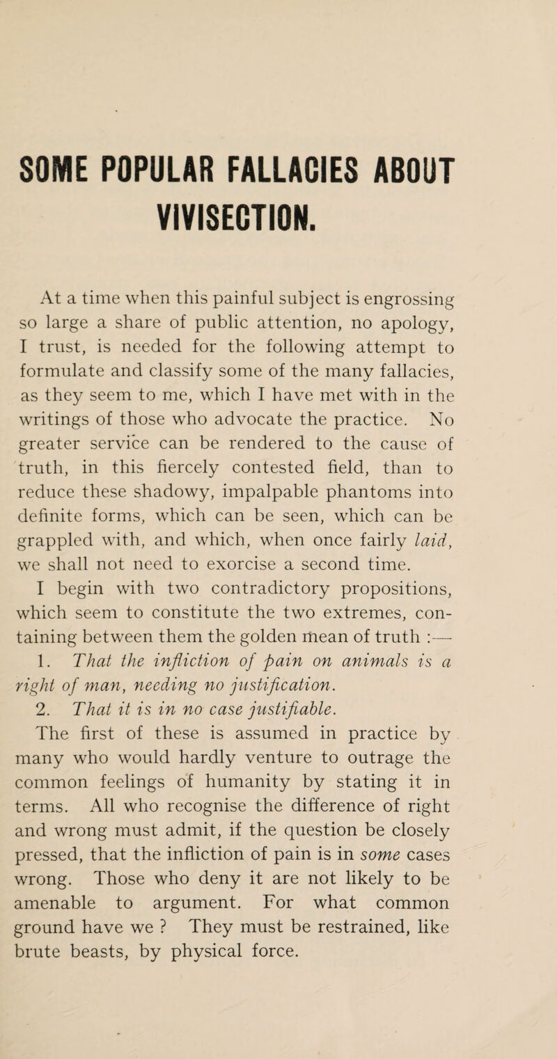 VIVISECTION. At a time when this painful subject is engrossing so large a share of public attention, no apology, I trust, is needed for the following attempt to formulate and classify some of the many fallacies, as they seem to me, which I have met with in the writings of those who advocate the practice. No greater service can be rendered to the cause of truth, in this fiercely contested field, than to reduce these shadowy, impalpable phantoms into definite forms, which can be seen, which can be grappled with, and which, when once fairly laid, we shall not need to exorcise a second time. I begin with two contradictory propositions, which seem to constitute the two extremes, con¬ taining between them the golden mean of truth :— 1. That the infliction of pain on animals is a right of man, needing no justification. 2. That it is in no case justifiable. The first of these is assumed in practice by many who would hardly venture to outrage the common feelings of humanity by stating it in terms. All who recognise the difference of right and wrong must admit, if the question be closely pressed, that the infliction of pain is in some cases wrong. Those who deny it are not likely to be amenable to argument. For what common ground have we ? They must be restrained, like brute beasts, by physical force.