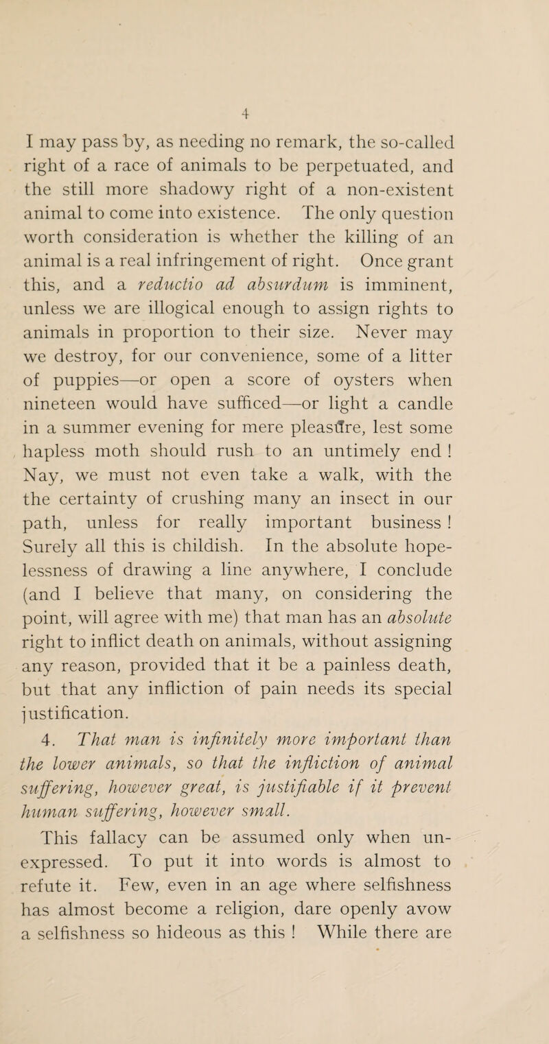 I may pass by, as needing no remark, the so-called right of a race of animals to be perpetuated, and the still more shadowy right of a non-existent animal to come into existence. The only question worth consideration is whether the killing of an animal is a real infringement of right. Once grant this, and a reductio ad ahsurdum is imminent, unless we are illogical enough to assign rights to animals in proportion to their size. Never may we destroy, for our convenience, some of a litter of puppies—or open a score of oysters when nineteen would have sufficed—or light a candle in a summer evening for mere pleasilre, lest some , hapless moth should rush to an untimely end ! Nay, we must not even take a walk, with the the certainty of crushing many an insect in our path, unless for really important business ! Surely all this is childish. In the absolute hope¬ lessness of drawing a line anywhere, I conclude (and I believe that many, on considering the point, will agree with me) that man has an absolute right to inflict death on animals, without assigning any reason, provided that it be a painless death, but that any infliction of pain needs its special iustiflcation. 4. That man is infinitely more important than the lower animals, so that the infliction of animal suffering, however great, is justifiable if it prevent human suffering, however small. This fallacy can be assumed only when un¬ expressed. To put it into words is almost to refute it. Few, even in an age where selfishness has almost become a religion, dare openly avow a selfishness so hideous as this ! While there are