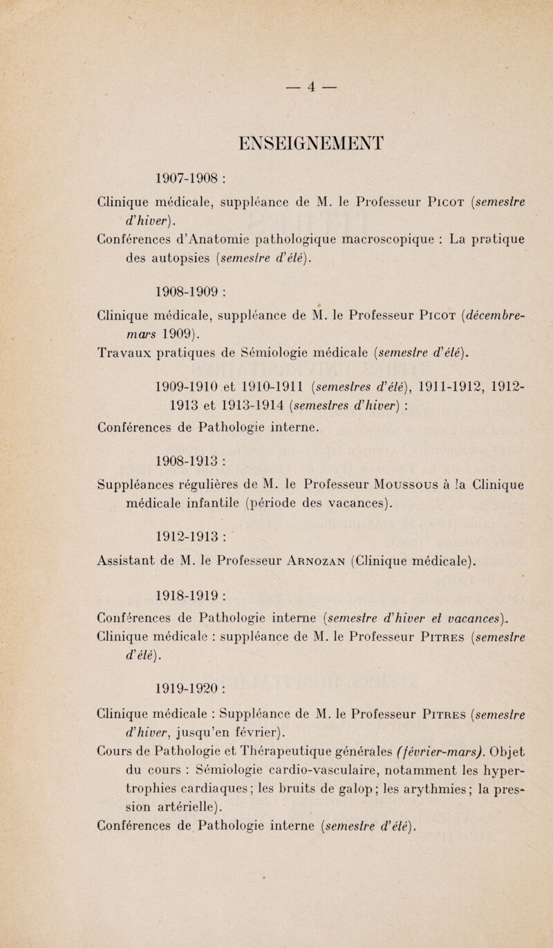 ENSEIGNEMENT 1907- 1908 : Clinique médicale, suppléance de M. le Professeur Picot (semestre d'hiver). Conférences d’Anatomie pathologique macroscopique : La pratique des autopsies (semestre d'été). 1908- 1909 : Clinique médicale, suppléance de M. le Professeur Picot (décembre- mars 1909). Travaux pratiques de Sémiologie médicale (semestre d'été). 1909- 1910 et 1910-1911 (semestres d'été), 1911-1912, 1912- 1913 et 1913-1914 (semestres d'hiver) : Conférences de Pathologie interne. 1908-1913 : Suppléances régulières de M. le Professeur Moussous à la Clinique médicale infantile (période des vacances). 1912-1913 : Assistant de M. le Professeur Arnozan (Clinique médicale). 1918- 1919 : Conférences de Pathologie interne (semestre d'hiver et vacances),. Clinique médicale : suppléance de M. le Professeur Pitres (semestre d'été). 1919- 1920 : Clinique médicale : Suppléance de M. le Professeur Pitres (semestre d'hiver, jusqu’en février). Cours de Pathologie et Thérapeutique générales (février-mars). Objet du cours : Sémiologie cardio-vasculaire, notamment les hyper¬ trophies cardiaques; les bruits de galop; les arythmies; la pres¬ sion artérielle). Conférences de Pathologie interne (semestre d'été).