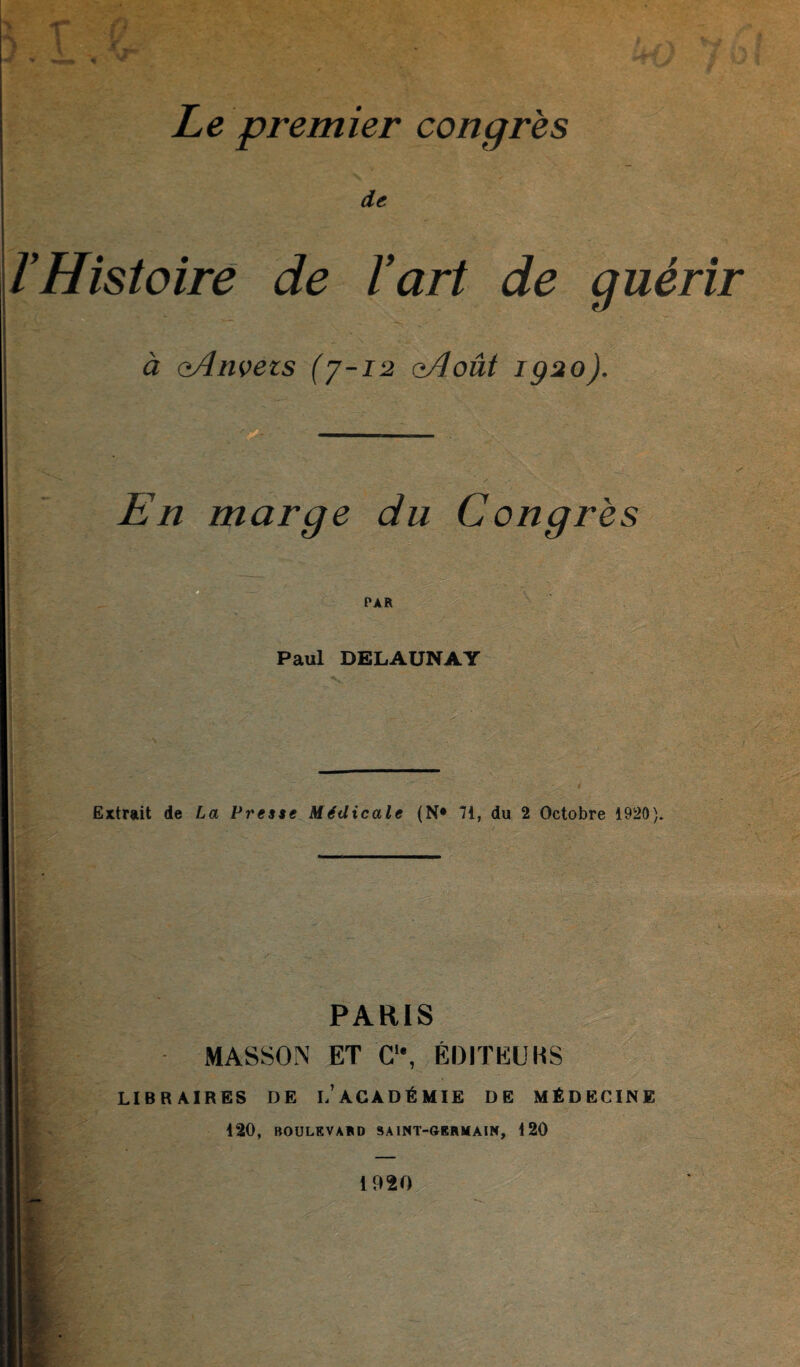 Le premier congrès de VHistoire de ïart de guérir à aAnvezs (7-12 oAoût igao). En marge du Congrès Paul DELAUNAY Extrait de La Presse Médicale (N* 71, du 2 Octobre 1920). PARIS MASSON ET C“, ÉDITEURS LIB H AIRES DE i/ACADÉMIE DE MÉDECINE 120, BOULEVARD SAINT-GERMAIN, 120 1920