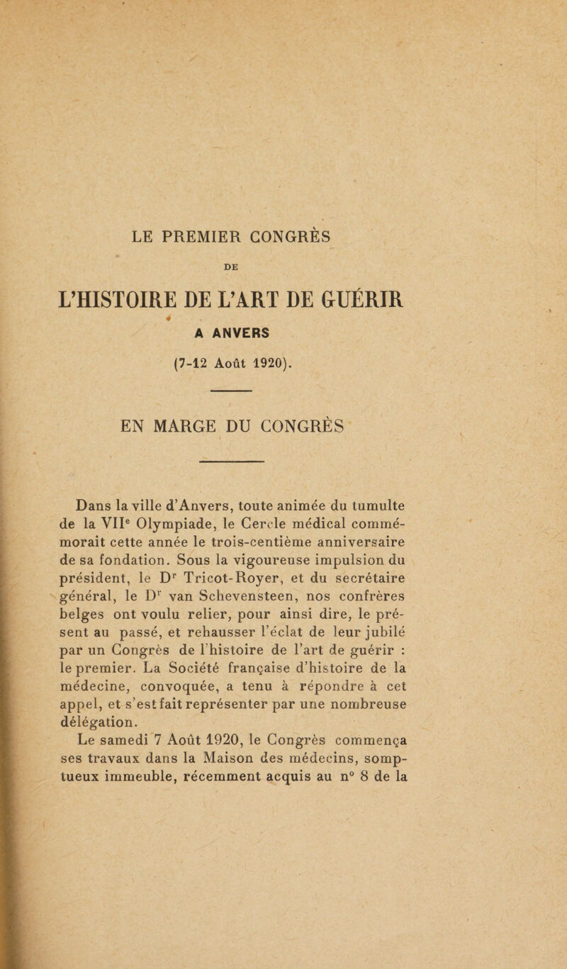 DE L’HISTOIRE DE L’ART DE &UÉRIR 4 A ANVERS (7-12 Août 1920). EN MARGE DU CONGRÈS Dans la ville d’Anvers, toute animée du tumulte de la VIIe Olympiade, le Cercle médical commé¬ morait cette année le trois-centième anniversaire de sa fondation. Sous la vigoureuse impulsion du président, le Dr Tricot-Royer, et du secrétaire général, le Dr van Schevensteen, nos confrères belges ont voulu relier, pour ainsi dire, le pré¬ sent au passé, et rehausser l’éclat de leur jubilé par un Congrès de l’histoire de l’art de guérir : le premier. La Société française d’histoire de la médecine, convoquée, a tenu à répondre à cet appel, et s’est fait représenter par une nombreuse délégation. Le samedi 7 Août 1920, le Congrès commença ses travaux dans la Maison des médecins, somp¬ tueux immeuble, récemment acquis au n° 8 de la