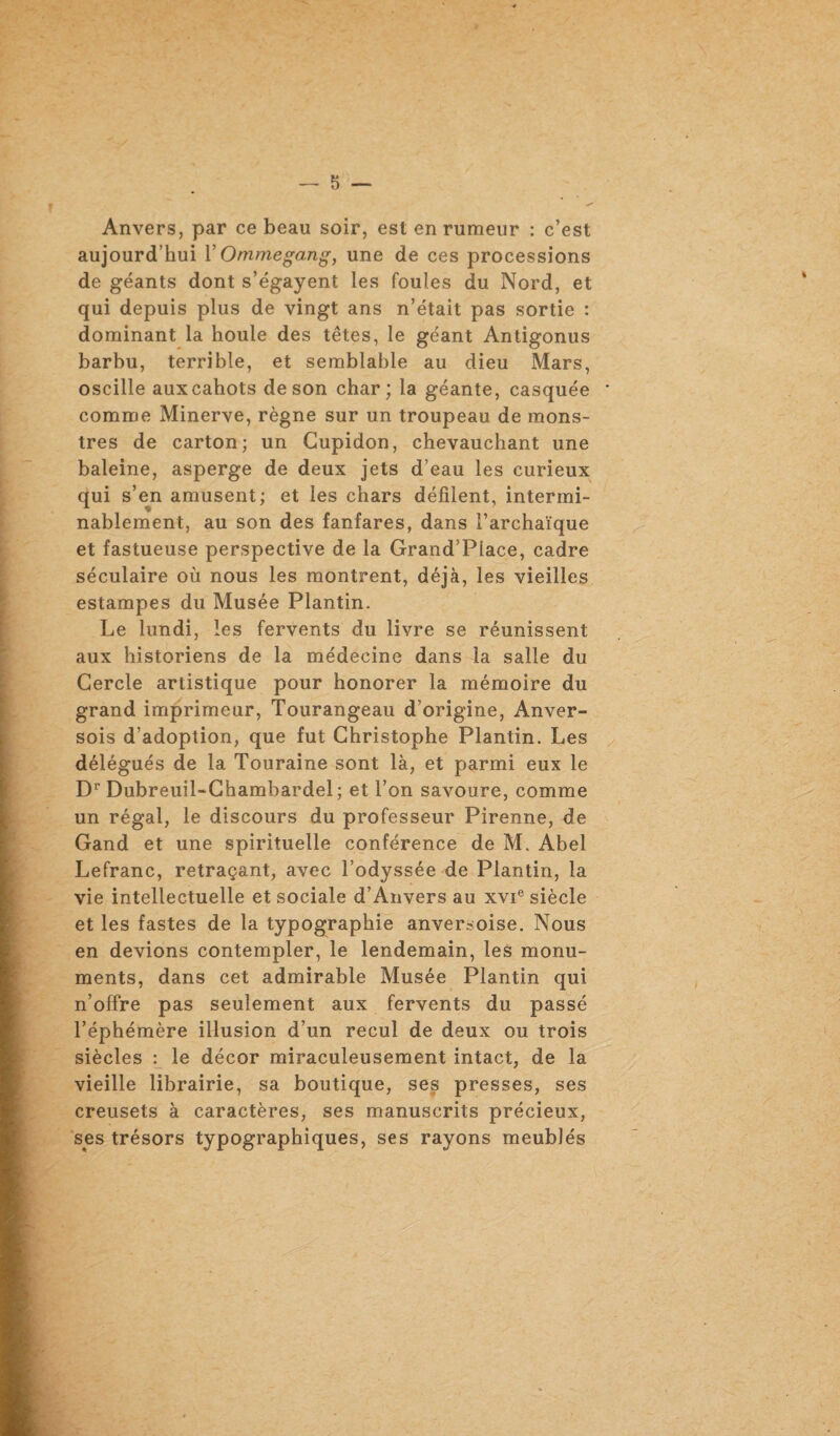 Anvers, par ce beau soir, est en rumeur : c’est aujourd’hui Y Ommegang, une de ces processions de géants dont s’égayent les foules du Nord, et qui depuis plus de vingt ans n’était pas sortie : dominant la houle des têtes, le géant Antigonus barbu, terrible, et semblable au dieu Mars, oscille aux cahots de son char; la géante, casquée comme Minerve, règne sur un troupeau de mons¬ tres de carton; un Cupidon, chevauchant une baleine, asperge de deux jets d’eau les curieux qui s’en amusent; et les chars défilent, intermi¬ nablement, au son des fanfares, dans l’archaïque et fastueuse perspective de la Grand’Place, cadre séculaire où nous les montrent, déjà, les vieilles estampes du Musée Plantin. Le lundi, les fervents du livre se réunissent aux historiens de la médecine dans la salle du Cercle artistique pour honorer la mémoire du grand imprimeur, Tourangeau d’origine, Anver- sois d’adoption, que fut Christophe Plantin. Les délégués de la Touraine sont là, et parmi eux le Dr Dubreuil-Chambardel; et l’on savoure, comme un régal, le discours du professeur Pirenne, de Gand et une spirituelle conférence de M. Abel Lefranc, retraçant, avec l’odyssée de Plantin, la vie intellectuelle et sociale d’Anvers au xvie siècle et les fastes de la typographie anversoise. Nous en devions contempler, le lendemain, les monu¬ ments, dans cet admirable Musée Plantin qui n’offre pas seulement aux fervents du passé l’éphémère illusion d’un recul de deux ou trois siècles : le décor miraculeusement intact, de la vieille librairie, sa boutique, ses presses, ses creusets à caractères, ses manuscrits précieux, ses trésors typographiques, ses rayons meublés