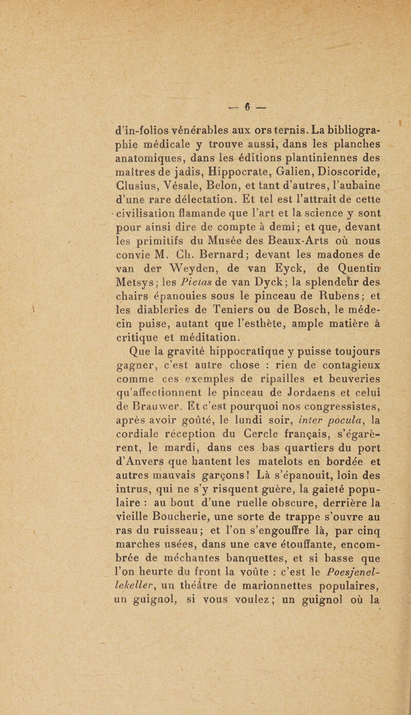 d’in-folios vénérables aux ors ternis. La bibliogra¬ phie médicale y trouve aussi, dans les planches anatomiques, dans les éditions plantiniennes des maîtres de jadis, Hippocrate, Galien, Dioscoride, Glusius, Yésale, Belon, et tant d’autres, l’aubaine d’une rare délectation. Et tel est l’attrait de cette civilisation flamande que l’art et la science y sont pour ainsi dire de compte à demi; et que, devant les primitifs du Musée des Beaux-Arts où nous convie M. Ch. Bernard; devant les madones de van der Weyden, de van Eyck, de Quentin Metsys; les Pietas de van Dyck; la splendehr des chairs épanouies sous le pinceau de Rubens; et les diableries de Teniers ou de Bosch, le méde¬ cin puise, autant que l’esthète, ample matière à critique et méditation. Que la gravité hippocratique y puisse toujours gagner, c’est autre chose : rien de contagieux comme ces exemples de ripailles et beuveries qu'affectionnent le pinceau de Jordaens et celui de Brauwer. Et c’est pourquoi nos congressistes, après avoir goûté, le lundi soir, inter pocula, la cordiale réception du Cercle français, s’égarè¬ rent, le mardi, dans ces bas quartiers du port d’Anvers que hantent les matelots en bordée et autres mauvais garçons! Là s’épanouit, loin des intrus, qui ne s’y risquent guère, la gaieté popu¬ laire : au bout d’une ruelle obscure, derrière la vieille Boucherie, une sorte de trappe s’ouvre au ras du ruisseau; et l’on s’engouffre là, par cinq marches usées, dans une cave étouffante, encom¬ brée de méchantes banquettes, et si basse que l’on heurte du front la voûte : c’est le Poesjenel- lekeller, un théâtre de marionnettes populaires, un guignol, si vous voulez ; un guignol où la