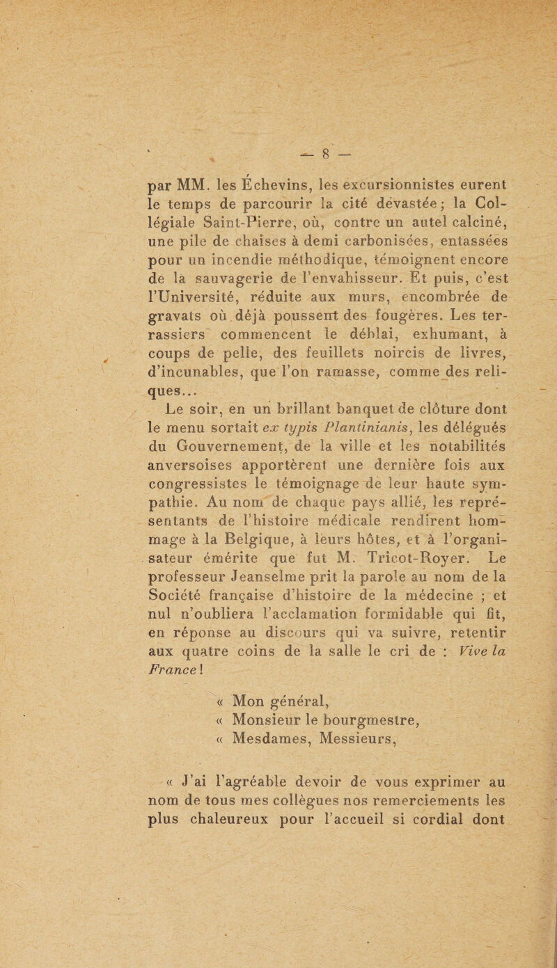 par MM. les Échevins, les excursionnistes eurent le temps de parcourir la cité dévastée ; la Col¬ légiale Saint-Pierre, où, contre un autel calciné, une pile de chaises à demi carbonisées, entassées pour un incendie méthodique, témoignent encore de la sauvagerie de l’envahisseur. Et puis, c’est l’Université, réduite aux murs, encombrée de gravats où déjà poussent des fougères. Les ter¬ rassiers commencent le déblai, exhumant, à coups de pelie, des feuillets noircis de livres, d’incunables, que l’on ramasse, comme des reli¬ ques... Le soir, en un brillant banquet de clôture dont le menu sortait ex typis Plantinianis, les délégués du Gouvernement, de la ville et les notabilités anversoises apportèrent une dernière fois aux congressistes le témoignage de leur haute sym¬ pathie. Au nom de chaque pays allié, les repré¬ sentants de l’histoire médicale rendirent hom¬ mage à la Belgique, à leurs hôtes, et à l’organi¬ sateur émérite que fut M, Tricot-Royer. Le professeur Jeanselme prit la parole au nom de la Société française d’histoire de la médecine ; et nul n’oubliera l’acclamation formidable qui fit, en réponse au discours qui va suivre, retentir aux quatre coins de la salle le cri de : Vive la France ! a Mon général, « Monsieur le bourgmestre, « Mesdames, Messieurs, « J’ai l’agréable devoir de vous exprimer au nom de tous mes collègues nos remerciements les plus chaleureux pour l’accueil si cordial dont