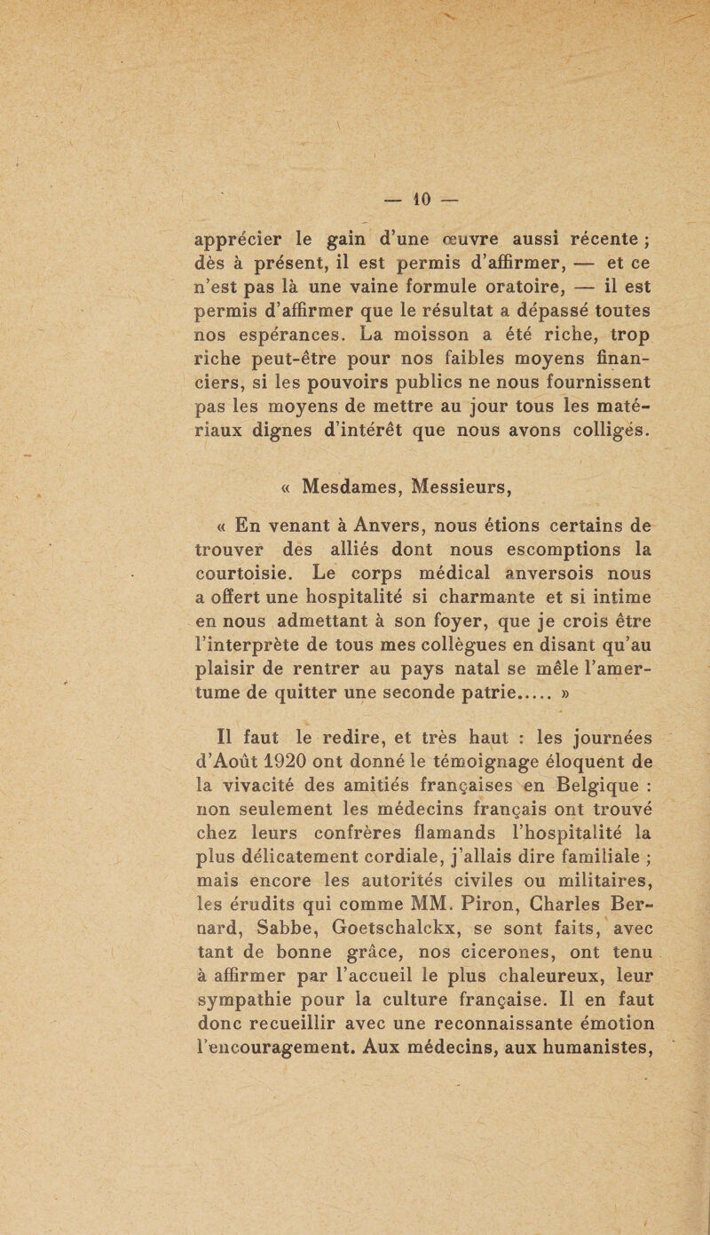 apprécier le gain d’une œuvre aussi récente ; dès à présent, il est permis d’affirmer, — et ce n’est pas là une vaine formule oratoire, — il est permis d’affirmer que le résultat a dépassé toutes nos espérances. La moisson a été riche, trop riche peut-être pour nos faibles moyens finan¬ ciers, si les pouvoirs publics ne nous fournissent pas les moyens de mettre au jour tous les maté¬ riaux dignes d’intérêt que nous avons colligés. « Mesdames, Messieurs, « En venant à Anvers, nous étions certains de trouver des alliés dont nous escomptions la courtoisie. Le corps médical anversois nous a offert une hospitalité si charmante et si intime en nous admettant à son foyer, que je crois être l’interprète de tous mes collègues en disant qu’au plaisir de rentrer au pays natal se mêle l’amer¬ tume de quitter une seconde patrie. » Il faut le redire, et très haut : les journées d’Août 1920 ont donné le témoignage éloquent de la vivacité des amitiés françaises en Belgique : non seulement les médecins français ont trouvé chez leurs confrères flamands l’hospitalité la plus délicatement cordiale, j’allais dire familiale ; mais encore les autorités civiles ou militaires, les érudits qui comme MM. Piron, Charles Ber¬ nard, Sabbe, Goetschalckx, se sont faits, avec tant de bonne grâce, nos cicerones, ont tenu à affirmer par l’accueil le plus chaleureux, leur sympathie pour la culture française. Il en faut donc recueillir avec une reconnaissante émotion l’encouragement. Aux médecins, aux humanistes,