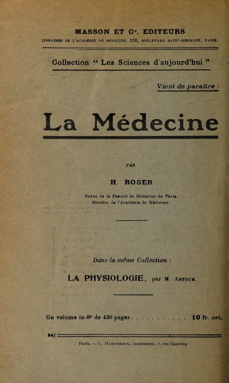 MASSON ET C“, EDITEURS LIRRAIREg DS L'ACADÉMIE DE MÉDECINE, 120, BOULEVARD SAINT-GERMAIN, PARIS. Collection “ Les Sciences d’aujourd’hui ” Vient de paraître : La Médecine PAR H ROGER S : : ■ Doyen de la Faeulté de Médecine de Pari», Membre de l’Académie de Médecine. « ■ ■ • v j V : 1 : i ; ■» Dans /« même Collection : LA PHYSIOLOGIE, par M. Ærthu*. -■ > Un volume in-8* de 430 pages .. 40 fir. neU «41