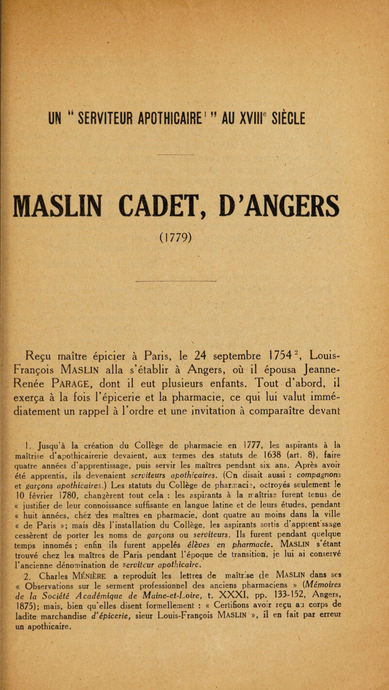 UN “ SERVITEUR APOTHICAIRE1 ” AU XVIIIe SIÈCLE MASLIN CADET, D'ANGERS (1779) Reçu maître épicier à Paris, le 24 septembre 17542, Louis- François MASLIN alla s’établir à Angers, où il épousa Jeanne- Renée PARAGE, dont il eut plusieurs enfants. Tout d’abord, il exerça à la fois l’épicerie et la pharmacie, ce qui lui valut immé¬ diatement un rappel à l’ordre et une invitation à comparaître devant 1, Jusqu’à la création du Collège de pharmacie en 1777, les aspirants à la maîtrise d’apothicairerie devaient, aux termes des statuts de 1638 (art. 8), faire quatre années d’apprentissage, puis servir les maîtres pendant six ans. Après avoir été apprentis, ils devenaient serviteurs apothicaires. (On disait aussi : compagnons et garçons apothicaires.) Les statuts du Collège de pharmacie, octroyés seulement le 10 février 1780, changèrent tout cela : les aspirants à la maîtrise furent tenus de « justifier de leur connoissance suffisante en langue latine et de leurs études, pendant « huit années, chez des maîtres en pharmacie, dont quatre au moins dans la ville « de Paris »; mais dès l’installation du Collège, les aspirants sortis d apprent ssage cessèrent de porter les noms de garçons ou serviteurs. Ils furent pendant quelque temps innomés ; enfin ils furent appelés élèves en pharmacie. MASLIN s étant trouvé chez les maîtres de Paris pendant l’époque de transition, je lui ai conservé l’ancienne dénomination de serviteur apothicaire. 2. Charles MÉNIÈRE a reproduit les lettres de maîtrise de MASLIN dans ses « Observations sur le serment professionnel des anciens pharmaciens » (Mémoires de la Société Académique de Maine-et-Loire, t. XXXI, pp. 133-152, Angers, 1875); mais, bien qu’elles disent formellement : « Certifions avoir reçu au corps de ladite marchandise d’épicerie, sieur Louis-François MASLIN », il en fait par erreur un apothicaire.