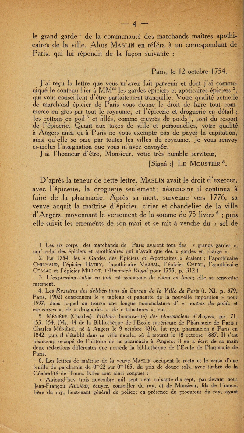 le grand garde L de la communauté dés marchands maîtres apothi¬ caires de la ville. Alors Maslin en référa à un correspondant de Paris, qui lui répondit de la façon suivante : Paris, le 12 octobre 1754. J’ai reçu la lettre que vous m'avez fait parvenir et dont j’ai commu¬ niqué le contenu hier à MMrs les gardes épiciers et apoticaires-épiciers 2, qui vous conseillent d’être parfaitement tranquille. Votre qualité actuelle de marchand épicier de Paris vous donne le droit de faire tout com¬ merce en gros par tout le royaume, et l’épicerie et droguerie en détail ; les cottons en poil 3 et fil lés, comme œuvres de poids4, sont du ressort de l’épicerie. Quant aux taxes de ville et personnelles, votre qualité à Angers ainsi qu à Paris ne vous exempte pas de payer la capitation, ainsi qu’elle se paie par toutes les villes du royaume. Je vous renvoy ci-inclus l’assignation que vous m’avez envoyée. J’ai l’honneur d’être, Monsieur, votre très humble serviteur, [Signé :] Le MoüSTIER 5. D’après la teneur de cette lettre, MâSLIN avait le droit d’exercer, avec l’épicerie, la droguerie seulement; néanmoins il continua à faire de la pharmacie. Après sa mort, survenue vers 1776, sa veuve acquit la maîtrise d’épicier, cirier et chandelier de la ville d’Angers, moyennant le versement de la somme de 75 livres 6 ; puis elle suivit les errements de son mari et se mit à vendre du « sel de 1 Les six corps des marchands de Paris avaient tous des « grands gardes », sauf celui des épiciers et apothicaires qui n’avait que des « gardes en charge ». 2. En 1754, les « Gardes des Epiciers et Apoticaires » étaient : l’apothicaire CHILHAUD, l’épicier Hatry, l’apothicaire VASSAL, l’épicier CHENU, l’apothicai’e CESSAC et l’épicier MlLLOT. (Almanach Royal pour 1755, p. 312.) 3. L’expression coton en poil est synonyme de coton en laine; elle se rencontre rarement. , 4. Les Registres des délibérations du Bureau de la Ville de Paris (t. XI, p. 379, Paris, 1902) contiennent le « tableau et pancarte de la nouvelle imposition » pour 1597, dans lequel on trouve une longue nomenclature d’ « œuvres de poidz et espiceryes », de « drogueries », de « tainctures », etc... 5. MÉNIÈRE (Charles). Histoire (manuscrite) des pharmaciens dr Angers, PP. 71, 153, 154. (Ms. 14 de la Bibliothèque de l’Ecole supérieure de Pharmacie de Paris.) Charles MÉNIÈRE, né à Angers le 9 octobre 1816, fut reçu pharmacien à Paris en 1842, puis il s’établit dans sa ville natale, où il mourut le 18 octobre 1887. Il s’est beaucoup occupé de l’histoire de la pharmacie à Angers; il en a écrit de sa main deux rédactions différentes que possède la bibliothèque de l’Ecole de Pharmacie de Paris. 6. Les lettres de maîtrise de la veuve MASLIN occupent le recto et le verso d’une feuille de parchemin de 0m22 sur 0m165, du prix de douze sols, avec timbre de la Généralité de Tours. Elles sont ainsi conçues : « Aujourd’huy trois novembre mil sept cent soixante-dix-sept, par-devant nous Jean-François AllàRD, écuyer, conseiller du roy, et de Monsieur, fils de France, frère du roy, lieutenant général de police; en présence du procureur du roy, ayant