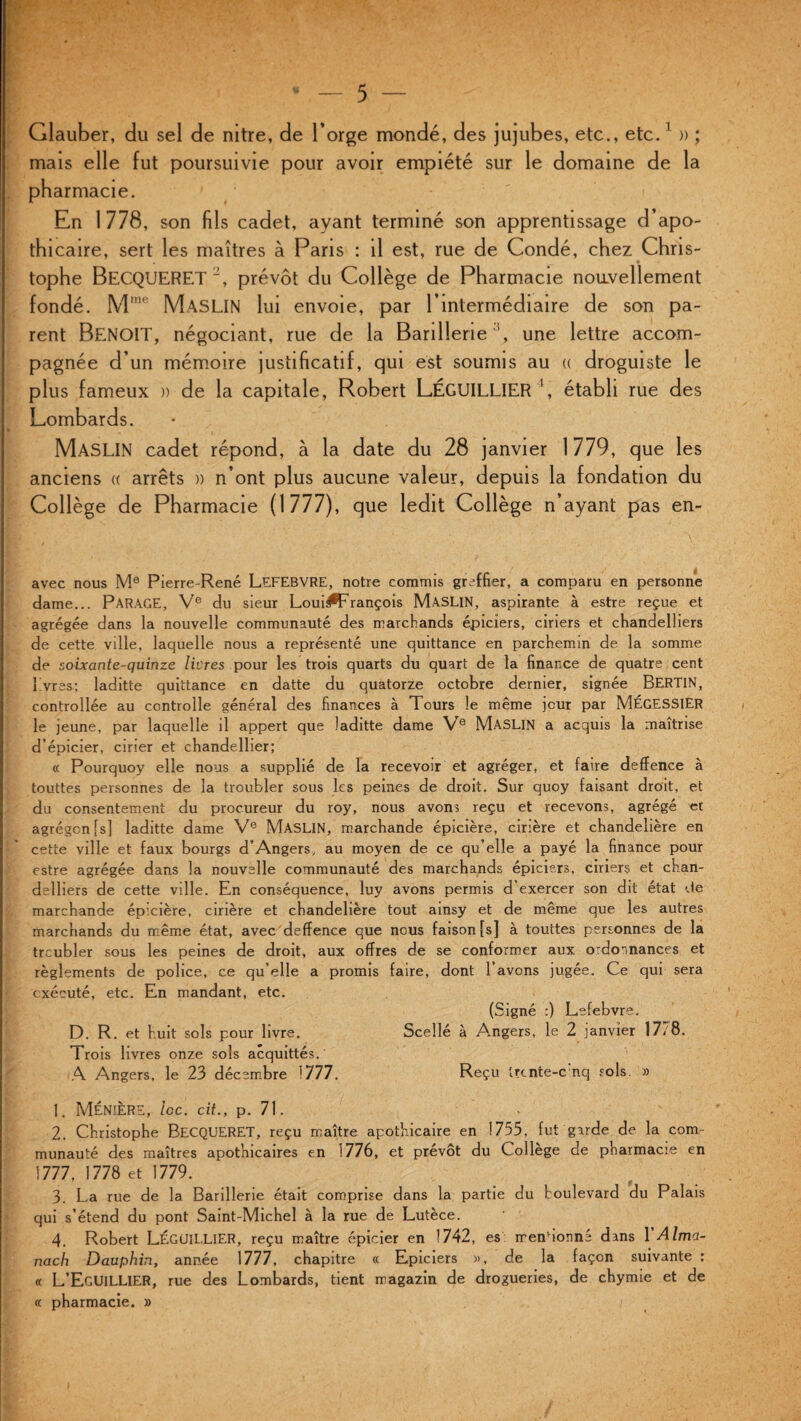 Glauber, du sel de nitre, de l’orge mondé, des jujubes, etc., etc.1 » ; mais elle fut poursuivie pour avoir empiété sur le domaine de la pharmacie. En 1 778, son fils cadet, ayant terminé son apprentissage d’apo- thicaire, sert les maîtres à Paris : il est, rue de Condé, chez Chris¬ tophe BECQUERET 2 3 4, prévôt du Collège de Pharmacie nouvellement fondé. M,ne MASLIN lui envoie, par l’intermédiaire de son pa¬ rent BENOIT, négociant, rue de la Barillerie h une lettre accom¬ pagnée d’un mémoire justificatif, qui est soumis au « droguiste le plus fameux » de la capitale, Robert LÉGUILLIER établi rue des Lombards. MASLIN cadet répond, à la date du 28 janvier 1779, que les anciens « arrêts » n’ont plus aucune valeur, depuis la fondation du Collège de Pharmacie (1777), que ledit Collège n’ayant pas en- avec nous Me Pierre-René LEFEBVRE, notre commis greffier, a comparu en personne dame... PARAGE, Ve du sieur Loui^François MASLIN, aspirante à estre reçue et agrégée dans la nouvelle communauté des marchands épiciers, ciriers et chandelliers de cette ville, laquelle nous a représenté une quittance en parchemin de la somme de soixante-quinze livres pour les trois quarts du quart de la finance de quatre cent 1 vres; laditte quittance en datte du quatorze octobre dernier, signée BERTIN, controllée au controlle général des finances à Tours le même jour par MÉGESSlER le jeune, par laquelle il appert que laditte dame Ve MASLIN a acquis la maîtrise d’épicier, cirier et chandellier; « Pourquoy elle nous a supplié de la recevoir et agréger, et faire deffence à touttes personnes de la troubler sous les peines de droit. Sur quoy faisant droit, et du consentement du procureur du roy, nous avons reçu et recevons, agrégé et agrégcn[sj laditte dame Ve MASLIN, marchande épicière, cirière et chandeîière en cette ville et faux bourgs d’Angers, au moyen de ce qu’elle a payé la finance pour estre agrégée dans la nouvelle communauté des marchands épiciers, ciriers et chan¬ delliers de cette ville. En conséquence, luy avons permis d’exercer son dit état de marchande épicière, cirière et chandeîière tout ainsy et de même que les autres marchands du même état, avec deffence que nous faison [s] à touttes personnes de la troubler sous les peines de droit, aux offres de se conformer aux ordonnances et règlements de police, ce qu’elle a promis faire, dont 1 avons jugée. Ce qui sera exécuté, etc. En mandant, etc. (Signé :) Lefebvre. D. R. et huit sols pour livre. Scellé à Angers, le 2 janvier 1778. Trois livres onze sols acquittés.' A Angers, le 23 décembre 1777. Reçu Ucnte-c nq sols. » 1. MÉNIÈRE, loc. cit., p. 71. - 2. Christophe BECQUERET, reçu maître apothicaire en 1735, fut garde de la com¬ munauté des maîtres apothicaires en 1776, et prévôt du Collège de pharmacie en 1777, 1778 et 1779. 3. La rue de 1a. Barillerie était comprise dans la partie du boulevard du Palais qui s’étend du pont Saint-Michel à la rue de Lutece. 4. Robert LÉGUILLIER, reçu maître épicier en 1742, es mendonné dans Y Alma¬ nach Dauphin, année 1777, chapitre « Epiciers », de la façon suivante : « L’EgUILLIER, rue des Lombards, tient magazin de drogueries, de chymie et de « pharmacie. »