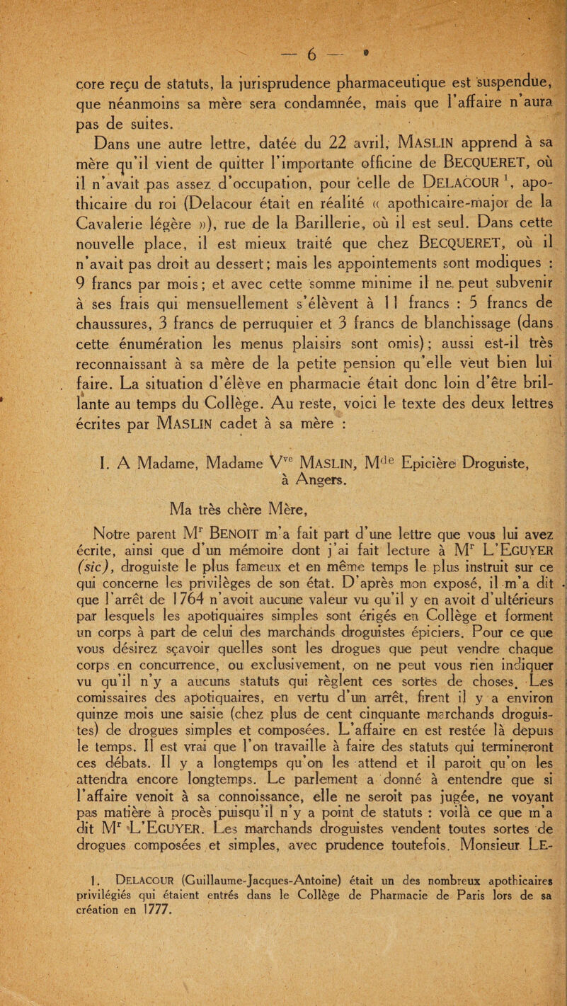 core reçu de statuts, la jurisprudence pharmaceutique est suspendue, que néanmoins sa mère sera condamnée, mais que 1 affaire n aura pas de suites. Dans une autre lettre, datéé du 22 avril, MASLIN apprend à sa mère cju’il vient de quitter l’importante officine de BECQUERET, où il n’avait pas assez d’occupation, pour telle de DelâCOUR1, apo¬ thicaire du roi (Delaeour était en réalité « apothicaire-major de la Cavalerie légère »), rue de la Barillene, où il est seul. Dans cette nouvelle place, il est mieux traité que chez BECQUERET, où il n’avait pas droit au dessert; mais les appointements sont modiques : 9 francs par mois; et avec cette somme minime il ne peut subvenir à ses frais qui mensuellement s’élèvent à 1 1 francs : 5 francs de chaussures, 3 francs de perruquier et 3 francs de blanchissage (dans cette énumération les menus plaisirs sont omis) ; aussi est-il très reconnaissant à sa mère de la petite pension qu’elle veut bien lui faire. La situation d’élève en pharmacie était donc loin d’être bril¬ lante au temps du Collège. Au reste, voici le texte des deux lettres écrites par MASLIN cadet à sa mère : I. A Madame, Madame Vvc MASLIN, Mde Epi ci ères Droguiste, à Angers. Ma très chère Mère, Notre parent Mr BENOIT m’a fait part d’une lettre que vous lui avez écrite, ainsi que d’un mémoire dont j’ai fait lecture à Mr L’EgüYER (sic), droguiste le plus fameux et en même temps le plus instruit sur ce qui concerne les privilèges de son état. D’après mon exposé, il m’a dit que l’arrêt de 1764 n’avoit aucune valeur vu qu’il y en avoit d’ultérieurs par lesquels les apotiquaires simples sont érigés en Collège et forment un corps à part de celui des marchands droguistes épiciers. Pour ce que vous désirez sçavoir quelles sont les drogues que peut vendre chaque corps en concurrence, ou exclusivement, on ne peut vous rien indiquer vu qu’il n’y a aucuns statuts qui règlent ces sortes de choses. Les comissaires des apotiquaires, en vertu d’un arrêt, firent il y a environ quinze mois une saisie (chez plus de cent cinquante marchands droguis¬ tes) de drogues simples et composées. L’affaire en est restée là depuis le temps. Il est vrai que l’on travaille à faire des statuts qui termineront ces débats. Il y a longtemps qu’on les attend et il paroit qu’on les attendra encore longtemps. Le parlement a donné à entendre que si l’affaire venoit à sa connoissance, elle ne seroit pas jugée, ne voyant pais matière à procès puisqu’il n’y a point de statuts : voilà ce que in’a dit Mr L’EgüYER. Les marchands droguistes vendent toutes sortes de drogues composées et simples, avec prudence toutefois. Monsieur Le- 1. DeLACOUR (Guillaume-Jacques-Antoine) était un des nombreux apothicaires privilégiés qui étaient entrés dans le Collège de Pharmacie de Paris lors de sa création en 1777.
