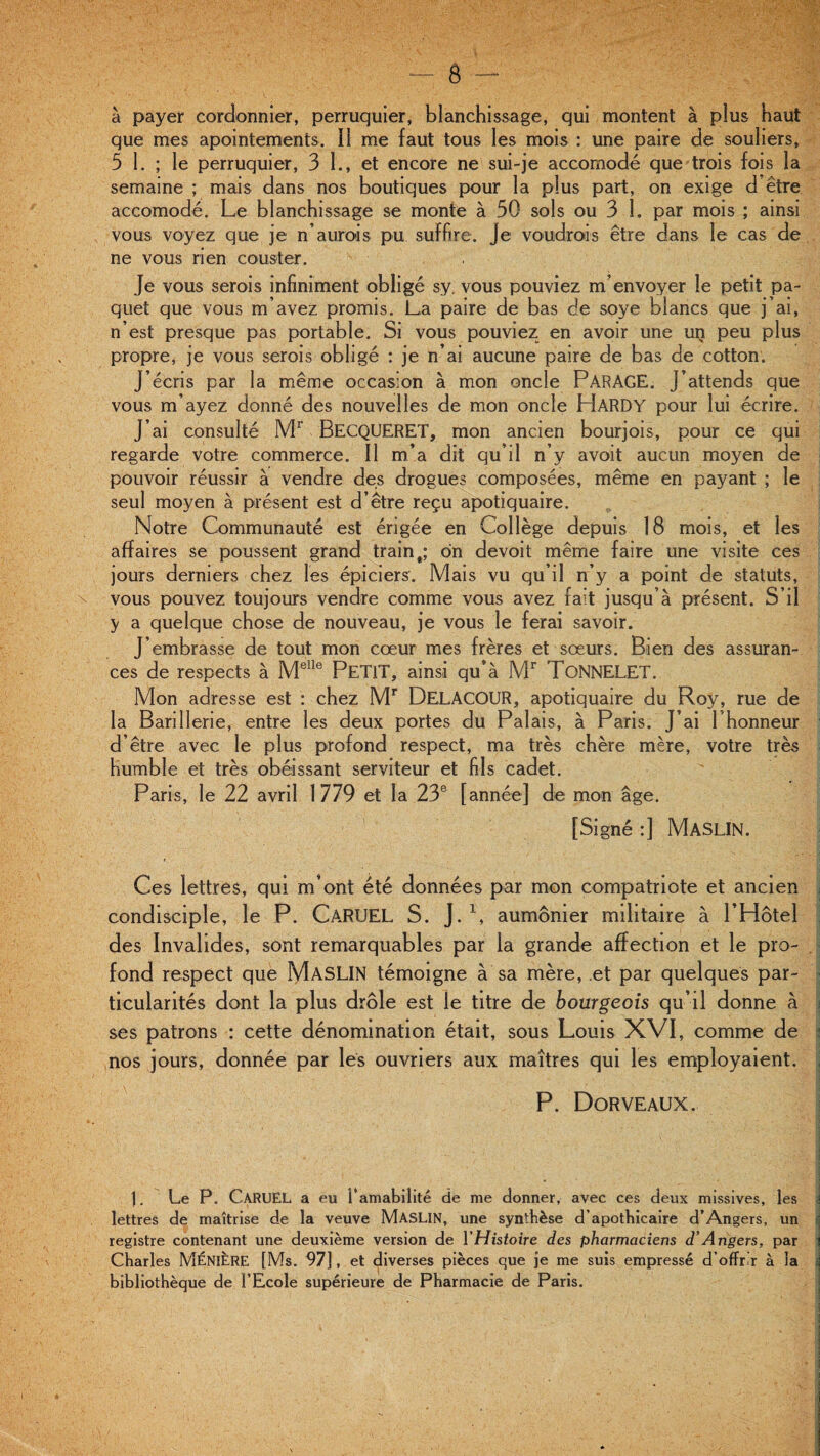 à payer cordonnier, perruquier, blanchissage, qui montent à plus haut que mes apointements. il me faut tous les mois : une paire de souliers, 5 1. ; le perruquier, 3 L, et encore ne sui-je accomodé que trois fois la semaine ; mais dans nos boutiques pour la plus part, on exige d être accomodé. Le blanchissage se monte à 30 sols ou 3 1. par mois ; ainsi vous voyez que je n’aurais pu suffire. Je voudrais être dans le cas de ne vous rien couster. Je vous serais infiniment obligé sy. vous pouviez m’envoyer le petit pa¬ quet que vous m’avez promis. La paire de bas de soye blancs que j’ai, n’est presque pas portable. Si vous pouviez en avoir une un peu plus propre, je vous serais obligé : je n’ai aucune paire de bas de cotton. J’écris par la même occasion à mon oncle PARAGE. J’attends que vous m’ayez donné des nouvelles de mon oncle HARDY pour lui écrire. J’ai consulté Mr BECQUERET, mon ancien bourjois, pour ce qui regarde votre commerce. Il m’a dit qu’il n’y avoit aucun moyen de pouvoir réussir à vendre des drogues composées, même en payant ; le seul moyen à présent est d’être reçu apotiquaire. Notre Communauté est érigée en Collège depuis 18 mois, et les affaires se poussent grand train t; dn devoit même faire une visite ces jours derniers chez les épiciers. Mais vu qu’il n’y a point de statuts, vous pouvez toujours vendre comme vous avez fait jusqu’à présent. S’il y a quelque chose de nouveau, je vous le ferai savoir. J’embrasse de tout mon cœur mes frères et sœurs. Bien des assuran¬ ces de respects à Melle PETIT, ainsi qu’à Mr TONNELET. Mon adresse est : chez Mr DelaCOUR, apotiquaire du Roy, rue de la Bariîlerie, entre les deux portes du Palais, à Paris. J’ai l’honneur d’être avec le plus profond respect, ma très chère mère, votre très humble et très obéissant serviteur et fils cadet. Paris, le 22 avril 1779 et la 23e [année] de mon âge. [Signé :] MASLIN. Ces lettres, qui m’ont été données par mon compatriote et ancien condisciple, le P. CaRUEL S. J. L aumônier militaire à l’Hôtel des Invalides, sont remarquables par la grande affection et le pro¬ fond respect que MASLIN témoigne à sa mère, et par quelques par¬ ticularités dont la plus drôle est le titre de bourgeois qu’il donne à ses patrons : cette dénomination était, sous Louis XVI, comme de nos jours, donnée par les ouvriers aux maîtres qui les employaient. P. Dorveaux. ). Le P. C-ARUEL a eu l'amabilité de me donner, avec ces deux missives, les i lettres de maîtrise de la veuve MASLIN, une synthèse d’apothicaire d’Angers, un registre contenant une deuxième version de l'Histoire des pharmaciens d’Angers, par j Charles MÉNIÈRE [Ms. 97], et diverses pièces que je me suis empressé d’offr r à la bibliothèque de l’Ecole supérieure de Pharmacie de Paris.