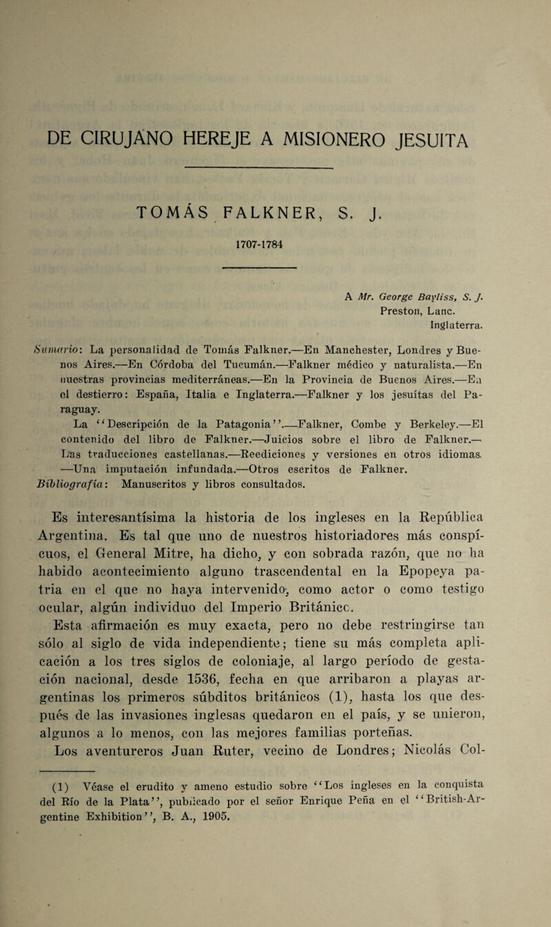 DE CIRUJANO HEREJE A MISIONERO JESUITA TOMÁS FALKNER, S. J. 1707-1784 A Mr. George Bayliss, S. J. Presten, Lañe. Inglaterra. Sumario: La personalidad de Tomás Falkner.—En Manehester, Londres y Bue¬ nos Aires.—En Córdoba del Tucumán.—Falkner médico y naturalista.—En nuestras provincias mediterráneas.—En la Provincia de Buenos Adres.—En ol destierro: España, Italia e Inglaterra.—Falkner y los jesuítas del Pa¬ raguay. La ‘ ‘ Descripción de la Patagonia ’ ’_Falkner, Combe y Berkeley.—El contenido del libro de Falkner.—Juicios sobre el libro de Falkner.— Las traducciones castellanas.—Eeediciones y versiones en otros idiomas. —Una imputación infundada.—Otros escritos de Falkner. Bibliografía: Manuscritos y libros consultados. Es interesantísima la historia de los ingleses en la República Argentina. E's tal que uno de nuestros historiadores más conspi¬ cuos, el General Mitre, ha dicho, y con sobrada razón, que no ha habido acontecimiento alguno trascendental en la Epopeya pa¬ tria en el que no haya intervenido', como actor o como testigo ocular, algún individuo del Imperio Británico. Esta afirmación es muy exacta, pero no debe restringirse tan sólo al siglo de vida independiente; tiene su más completa apli¬ cación a los tres siglos de coloniaje, al largo período de gesta¬ ción nacional, desde 1536, fecha en que arribaron a playas ar¬ gentinas los primeros súbditos británicos (1), hasta los que des¬ pués de las invasiones inglesas quedaron en el país, y se unieron, algunos a lo menos, con las mejores familias porteñas. Los aventureros Juan Ruter, vecino de Londres; Nicolás Col- (1) Véase el erudito y ameno estudio sobre ‘^Los ingleses en la conquista del Río de la Plata”, publicado por el señor Enrique Peña en el ”British-Ar¬ gentino Exhibition ’ B. A., 1905.