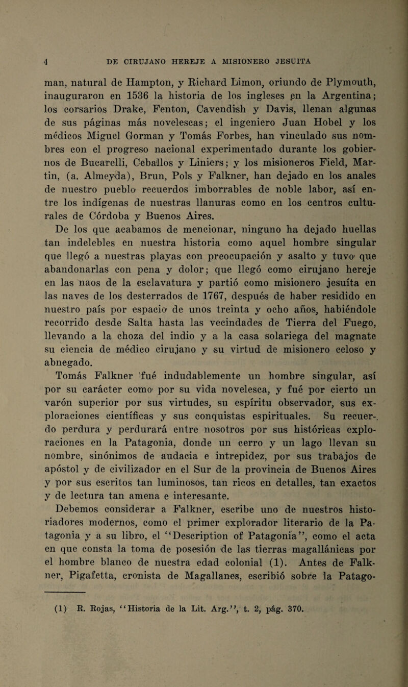 man, natural de Hampton, y Richard Limon^ oriundo de Plymouth, inauguraron en 1536 la historia de los ingleses .en la Argentina; los corsarios Drake, Fenton, Cavendish y Davis, llenan algunas de sus páginas más novelescas; el ingeniero Juan Hobel y los médicos Miguel Gorman y Tomás Forbes, han vinculado sus nom¬ bres con el progreso nacional experimentado durante los gobier¬ nos de Bucarelli, Ceba'llos y Liniers; y los misionerois Field, Mar¬ tin, (a. Almeyda), Brun, Pols y Falkner, han dejado en los anales de nuestro pueblo' recuerdos imborrables de noble labor, así en¬ tre los indígenas de nuestras llanuras como en los centros cultu¬ rales de Córdoba y Buenos Aires. De los que acabamos de mencionar, ninguno ha dejado huellas tan indelebles en nuestra historia como aquel hombre singular que llegó a nuestras playas con preocupación y asalto y tuvo que abandonarlas con pena y dolor; que llegó como cirujano hereje en las naos de la esclavatura y partió como misionero jesuíta en las naves de los desterrados de 1767, después de haber residido en nuestro país por espacio de unos treinta y ocho años, habiéndole recorrido desde Salta hasta las vecindades de Tierra del Fuego, llevando a la choza del indio y a la casa solariega del magnate su ciencia de médico cirujano y su virtud de misionero celoso y abnegado. Tomás Falkner 'fué indudablemente un hombre singular, así por su carácter como’ por su vida novelesca, y fué por cierto un varón superior por sus virtudes, su espíritu observador, sus ex¬ ploraciones científicas y sus conquistas espirituales. Su recuer-, do perdura y perdurará entre nosotros por sus históricas explo¬ raciones en la Patagonia, donde un cerro y un lago llevan su nombre, sinónimos de audacia e intrepidez, por sus trabajos de apóstol y de civilizador en el Sur de la provincia de Buenos Aires y por sus escritos tan luminosos, tan ricos en detalles, tan exactos y de lectura tan amena e interesante. Debemos considerar a Falkner, escribe uno de nuestros histo¬ riadores modernos, como el primer explorador literario de la Pa¬ tagonia y a su libro, el ‘‘Description of Patagonia^’, como el acta en que consta la toma de posesión de las tierras magallánicas por el hombre blanco de nuestra edad colonial (1). Antes de Falk- ner, Pigafetta, cronista de Magallanes, escribió sobre la Patago- (1) E. Eojas, “Historia de la Lit. Arg.’^t. 2, pág. 370.