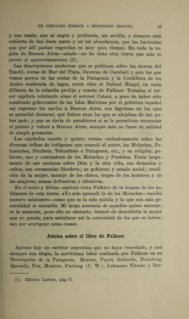 y con razón, que es negra y profunda, sin arcilla, y siempre está cubierta de tan buen pasto y en tal abundancia, que las haciendas que por allí pastan engordan en muy poco tiempo. En toda la re¬ gión de Buenos Aires—añade—no he visto otra tierra que más se preste al aprovechamiento (2). Las descripciones modernas que se publican sobre las sierras del Tandil, costas de Mar del Plata, llanuras de Casuhati y aun las que vemos acerca de las costas de la Patagonia y la Cordillera de los Andes sembrada de lagos, entre ellos el Nahuel Huapí, en nada difieren de la relación prolija y exacta de Falkner. Termina el ter¬ cer capítulo relatando cómo el coronel Catani, a poco de haber sido nombrado gobernador de las Islas Malvinas por el gobierno español «al regresar los navios a Buenos Aires, con lágrimas en los ojos se permitió declarar, qué felices eran los que se alejaban de tan po¬ bre país; y que se daría de parabienes si se le permitiese renunciar el puesto y volver a Buenos Aires, aunque más no fuese en calidad de simple grumete». Los capítulos cuarto y quinto versan exclusivamente sobre las diversas tribus de indígenas que conoció el autor, los Moluches, Pe- huenches, Dinihets, Tehuelhets o Patagones, etc., y su religión, go- bierto, uso y costumbres de los Moluches y Puelches. Trata larga¬ mente de sus nociones sobre Dios y la otra vida, sus demonios y cultos, sus ceremonias fúnebres; su gobierno y estado social; condi¬ ción de la mujer, manejo de los chicos, trajes de los hombres y de las mujeres; armas defensivas y ofensivas. En el sexto y último capítulo trata Falkner de la lengua de los ha¬ bitantes de esta tierra. «Yo solo aprendí la de los Moluches—escribe nuestro misionero—como que es la más pulida y la que con más ge¬ neralidad se entendía. Mi larga ausencia de aquellos países entorpe¬ ce la memoria, pero ello no obstante, trataré de describirla lo mejor que yo pueda, para satisfacer así la curiosidad de los que se intere¬ san por averiguar estas cosas». Juicios sobre el libro de Falkner Apenas hay un escritor argentino que no haya recordado, y casi siempre con elogio, la meritísima labor realizada por Falkner en su Descripción de la Patagonia. Moreno, Payró, Gallardo, Holmberg, Quesada, Fox, Musters, Furlong (C. W.), Lehmann Nitsche y Bur-