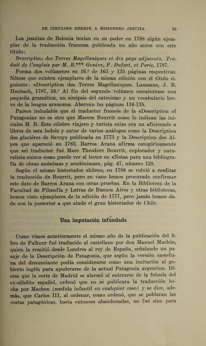 Los jesuítas de Bolonia tenían en su poder en 1788 algún ejem¬ plar de la traducción francesa publicada un año antes con este título: Descriptiún des Terres Magellaniques et des pays adjacents. Tra- duit de Vanglois par M. B*** Genéve, F. Dufart, et París, 1787. Forma dos volúmenes en 16.° de 163 y 135 páginas respectivas. Nótese que existen ejemplares de la misma edición con el título si¬ guiente : «Description des Terres Magellaniques. Laussane, J. B. Henbach, 1787, 16.° Al fin del segundo volúmen encuéntrase una pequeña gramática, un sinópsis del catecismo y un vocabulario bre¬ ve de la lengua araucana. Abarcan las páginas 116-135. Parece indudable que el traductor francés de la «Description of Patagonia» no es otro que Marcos Bourrit como lo indican las ini¬ ciales M. B. Este célebre viajero y turista suizo era un aficionado a libros de esta índole y autor de varios análogos como la Description des glaciéres de Savoye publicada en 1773 y la Description des Al¬ pes que apareció en 1783. Barros Arana afirma categóricamente que «el traductor fué Marc Theodore Bourrit, explorador y natu¬ ralista suizo» como puede ver el lector en «Notas para una bibliogra¬ fía de obras anónimas y seudónimas», pág. 47, número 128. Según el mismo historiador chileno, en 1788 se volvió a reeditar la traducción de Bourrit, pero en vano hemos procurado confirmar este dato de Barros Arana con otras pruebas. En la Biblioteca de la Facultad de Filosofía y Letras de Buenos Aires y otras bibliotecas, hemos visto ejemplares de la edición de 1777, pero jamás hemos da¬ do con la posterior a que alude el gran historiador de Chile. Una imputación infundada Como vimos anteriormente el mismo año de la publicación del li¬ bro de Falkner fué traducido al castellano por don Manuel Machón, quien la remitió desde Londres al rey de España, señalando un pa¬ saje de la Descripción de Patagonia, que según la versión castella¬ na del denunciante podía considerarse como una incitación al go- bierto inglés para apoderarse de la actual Patagonia argentina. Dí- cese que la corte de Madrid se alarmó al enterarse de la felonía del ex-súbdito español, ordenó que no se publicara la traducción he¬ cha por Machón (medida infantil en cualquier caso) y se dice, ade¬ más, que Carlos III, al ordenar, como ordenó, que se poblaran las costas patagónicas, hasta entonces abandonadas, no fue sino para