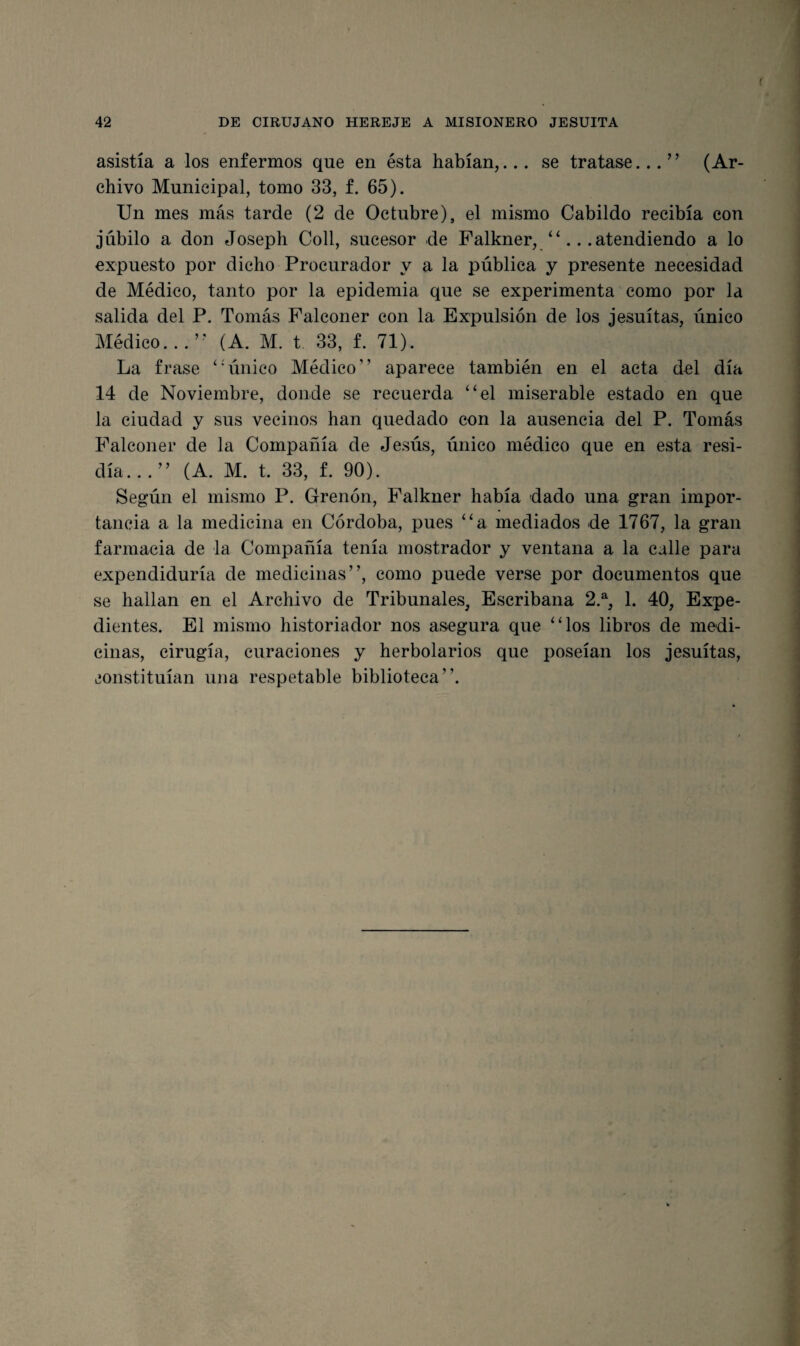 f 42 DE CIRUJANO HEREJE A MISIONERO JESUITA asistía a los enfermos que en ésta habían,... se tratase...” (Ar¬ chivo Municipal, tomo 33, f. 65). Un mes más tarde (2 de Octubre), el mismo Cabildo recibía con jubilo a don Joseph Coll, sucesor de Falkner, “...atendiendo a lo expuesto por dicho Procurador y a la pública y presente necesidad de Médico, tanto por la epidemia que se experimenta como por la salida del P. Tomás Falconer con la Expulsión de los jesuítas, único Médico...” (A. M. t 33, f. 71). La frase ‘‘único Médico” aparece también en el acta del día 14 de Noviembre, donde se recuerda “el miserable estado en que la ciudad y sus vecinos han quedado con la ausencia del P. Tomás Falconer de la Compañía de Jesús, único médico que en esta resi¬ día...” (A. M. t. 33, f. 90). Según el mismo P. Grenón, Falkner había dado una gran impor¬ tancia a la medicina en Córdoba, pues “a mediados de 1767, la gran farmacia de la Compañía tenía mostrador y ventana a la calle para expendiduría de medicinas”, como puede verse por documentos que se hallan en el Archivo de Tribunales, Escribana 2.% 1. 40, Expe¬ dientes. El mismo historiador nos asegura que “los libros de medi¬ cinas, cirugía, curaciones y herbolarios que poseían los jesuítas, constituían una respetable biblioteca”.