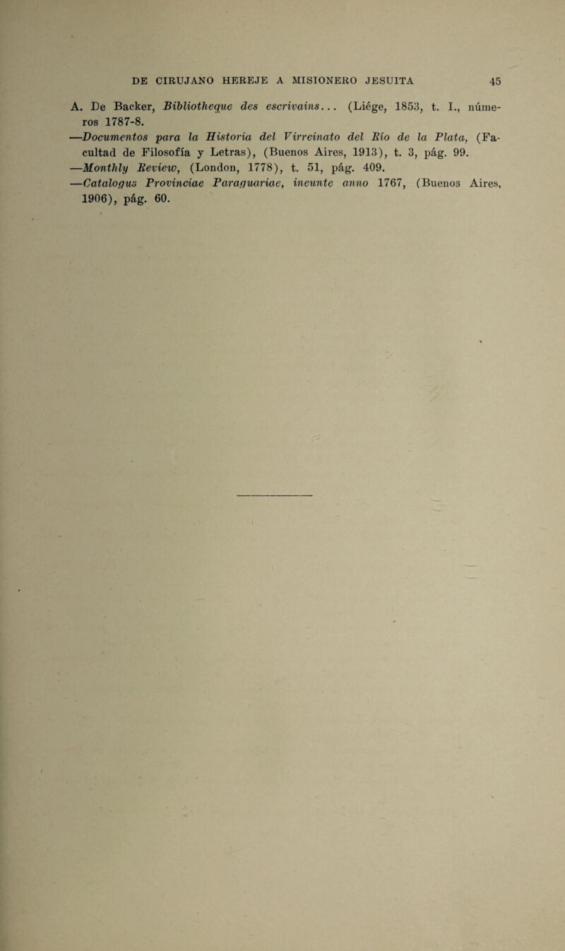 A. De Backer, Bibliotlieque des escrivains... (Liége, 1853, t. I., núme¬ ros 1787-8. —Documentos para la Historia del Virreinato del Bío de la Plata, (Fa¬ cultad de Filosofía y Letras), (Buenos Aires, 1913), t. 3, pág. 99. —Monthly Beview, (London, 1778), t. 51, pág. 409. —Catalogus Provinciae Paraguariae, ineunte anno 1767, (Buenos Aires, 1906), pág. 60.