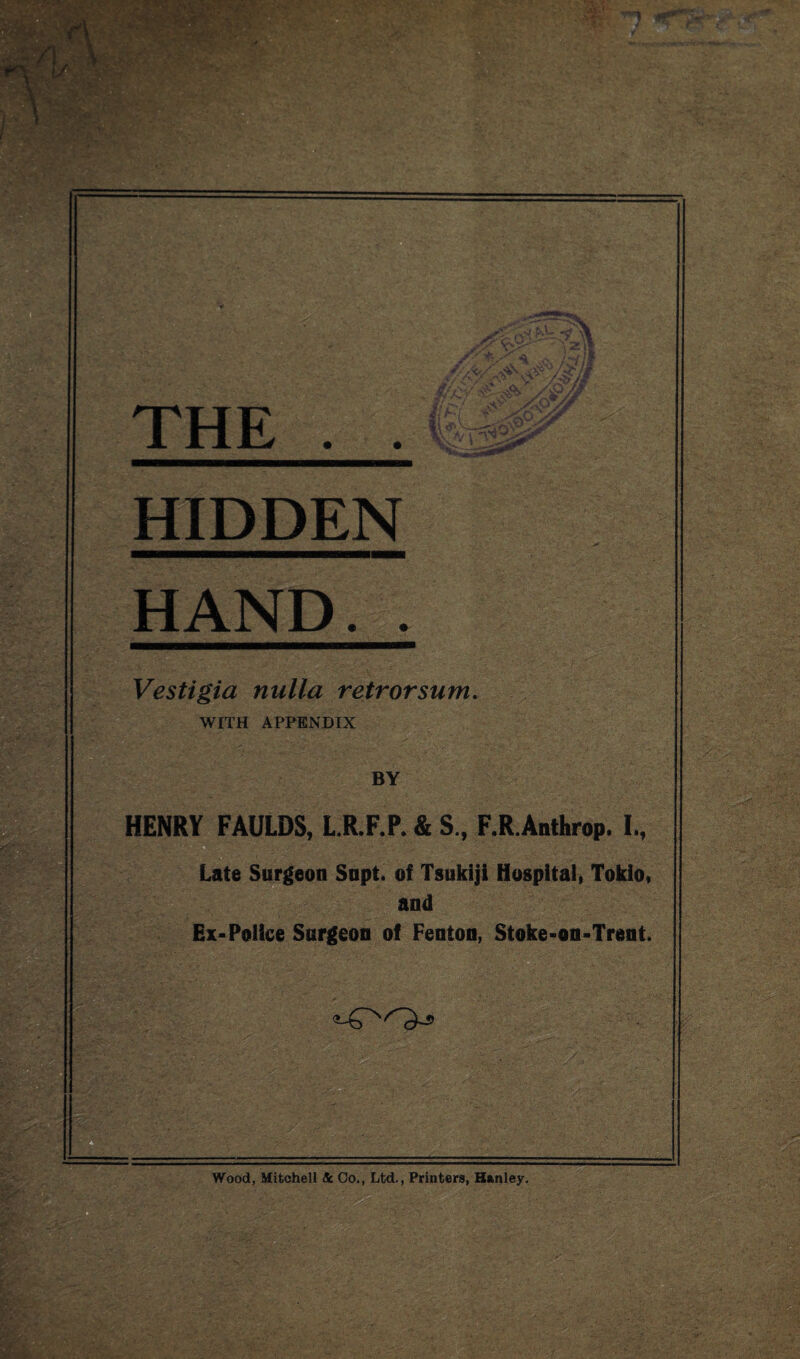 f\ S-A * X 'A. VV . A % THE * * ;'wQ HIDDEN HAND.. Vestigia nulla retrorsum. WITH APPENDIX BY HENRY FAULDS, L.R.F.P. & S., F.R.Anthrop. I., Late Surgeon Snpt. of Tsukiji Hospital, Toklo, and Ex-Police Surgeon of Fenton, Stoke-on-Trent. ■•vi -y ’ -N ' , «.- Wood, Mitchell Sc Co., Ltd., Printers, Hanley. .Ij.T-A -J'; &