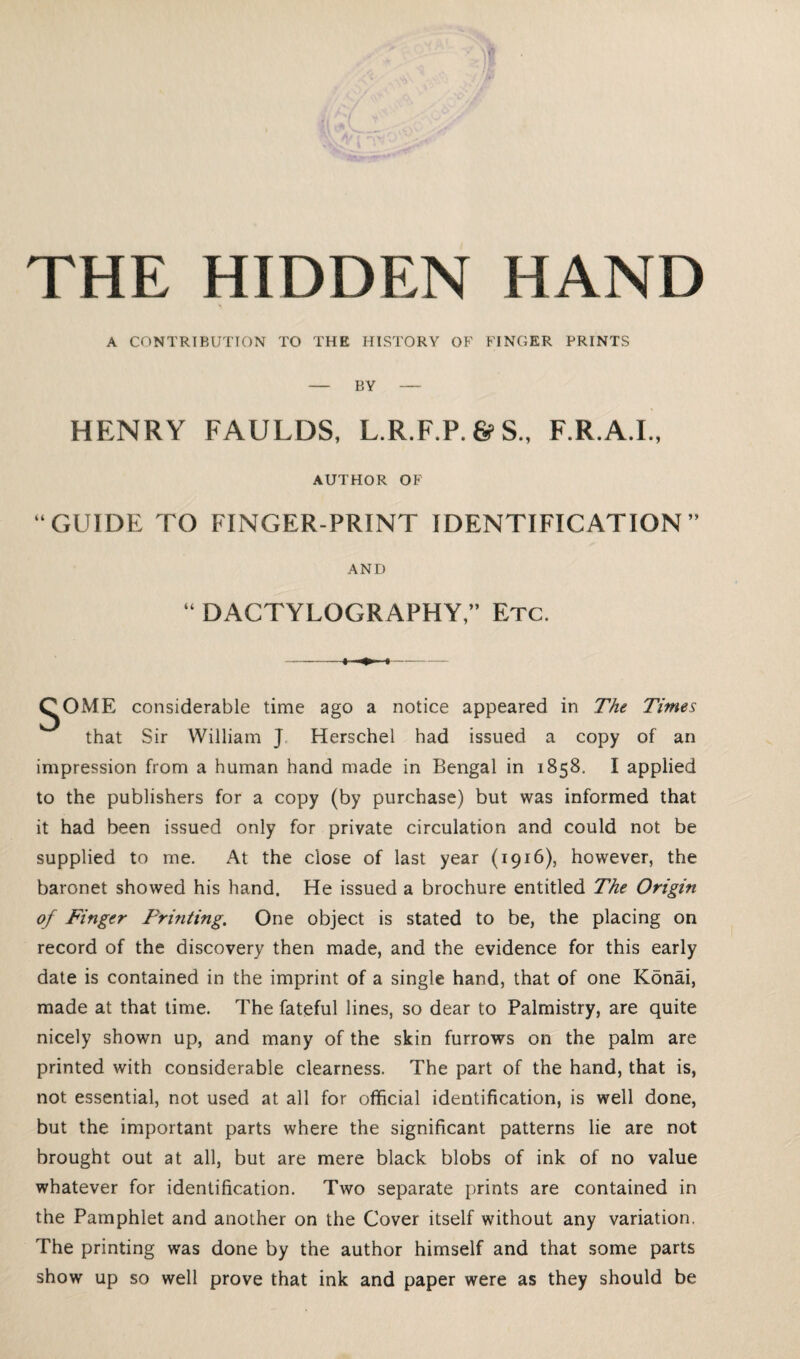 THE HIDDEN HAND A CONTRIBUTION TO THE HISTORY OF FINGER PRINTS — BY — HENRY FAULDS, L.R.F.P.&S., F.R.A.I., AUTHOR OF “GUIDE TO FINGER-PRINT IDENTIFICATION” AND “ DACTYLOGRAPHY,” Etc. ^OME considerable time ago a notice appeared in 7'he Times that Sir William J, Herschel had issued a copy of an impression from a human hand made in Bengal in 1858. I applied to the publishers for a copy (by purchase) but was informed that it had been issued only for private circulation and could not be supplied to me. At the close of last year (1916), however, the baronet showed his hand. He issued a brochure entitled The Origin of Finger Printing. One object is stated to be, the placing on record of the discovery then made, and the evidence for this early date is contained in the imprint of a single hand, that of one Konai, made at that time. The fateful lines, so dear to Palmistry, are quite nicely shown up, and many of the skin furrows on the palm are printed with considerable clearness. The part of the hand, that is, not essential, not used at all for official identification, is well done, but the important parts where the significant patterns lie are not brought out at all, but are mere black blobs of ink of no value whatever for identification. Two separate prints are contained in the Pamphlet and another on the Cover itself without any variation. The printing was done by the author himself and that some parts show up so well prove that ink and paper were as they should be