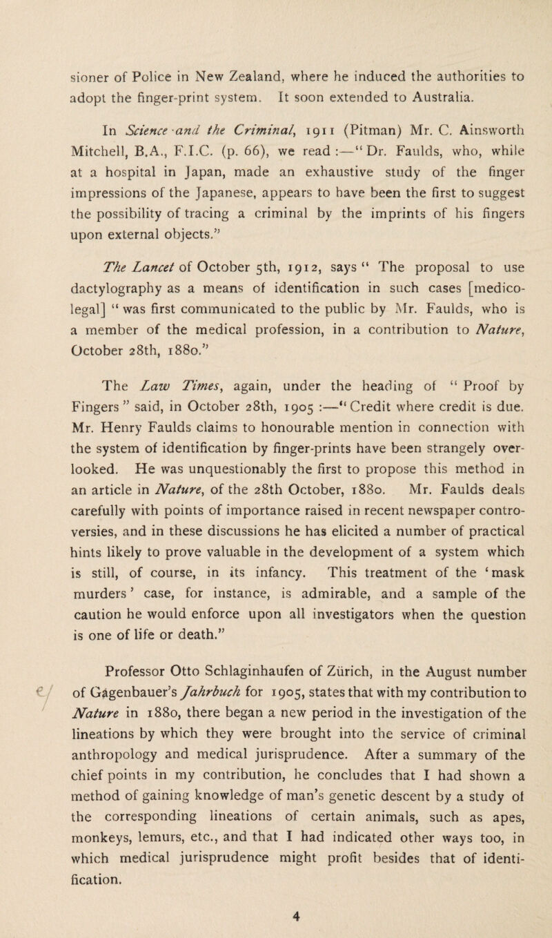 sioner of Police in New Zealand, where he induced the authorities to adopt the finger-print system. It soon extended to Australia. In Science and the Criminal, 1911 (Pitman) Mr. C. Ainsworth Mitchell, B.A., F.I.C. (p. 66), we read:—51 Dr. Faulds, who, while at a hospital in Japan, made an exhaustive study of the finger impressions of the Japanese, appears to have been the first to suggest the possibility of tracing a criminal by the imprints of his fingers upon external objects.” The Lancet of October 5th, 1912, says “ The proposal to use dactylography as a means of identification in such cases [medico¬ legal] “ was first communicated to the public by Mr. Faulds, who is a member of the medical profession, in a contribution to Nature, October 28th, 1880.” The Law Times, again, under the heading of “ Proof by Fingers ” said, in October 28th, 1905 :—“Credit where credit is due. Mr. Henry Faulds claims to honourable mention in connection with the system of identification by finger-prints have been strangely over¬ looked. He was unquestionably the first to propose this method in an article in Nature, of the 28th October, 1880. Mr. Faulds deals carefully with points of importance raised in recent newspaper contro¬ versies, and in these discussions he has elicited a number of practical hints likely to prove valuable in the development of a system which is still, of course, in its infancy. This treatment of the ‘ mask murders ’ case, for instance, is admirable, and a sample of the caution he would enforce upon all investigators when the question is one of life or death.” Professor Otto Schlaginhaufen of Zurich, in the August number of Gagenbauer’s Jahrbuch for 1905, states that with my contribution to Nature in 1880, there began a new period in the investigation of the lineations by which they were brought into the service of criminal anthropology and medical jurisprudence. After a summary of the chief points in my contribution, he concludes that I had shown a method of gaining knowledge of man’s genetic descent by a study of the corresponding lineations of certain animals, such as apes, monkeys, lemurs, etc., and that I had indicated other ways too, in which medical jurisprudence might profit besides that of identi¬ fication.