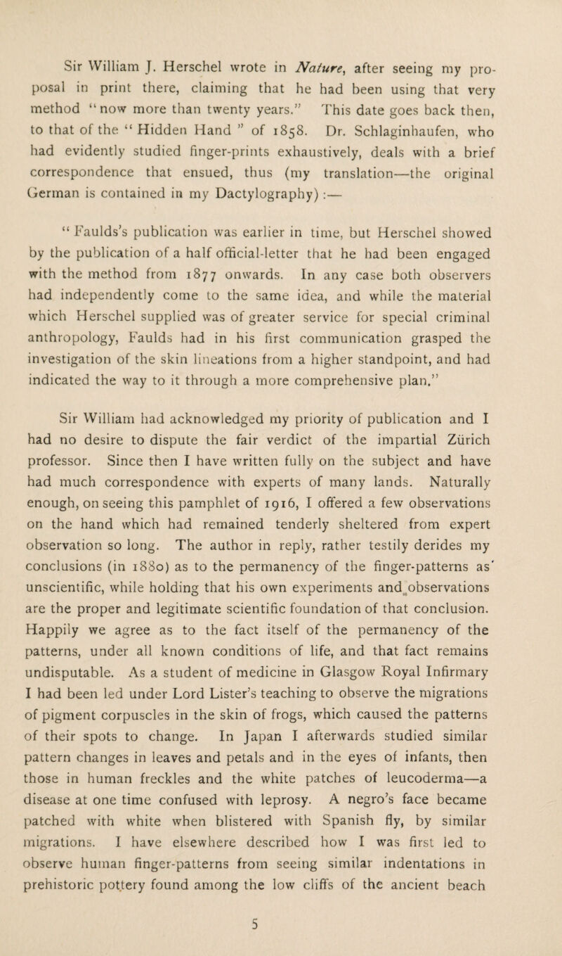 Sir William J. Herschel wrote in Nature, after seeing my pro¬ posal in print there, claiming that he had been using that very method “now more than twenty years.” This date goes back then, to that of the “ Hidden Hand ” of 1858. Dr. Schlaginhaufen, who had evidently studied finger-prints exhaustively, deals with a brief correspondence that ensued, thus (my translation—the original German is contained in my Dactylography) :— “ Faulds’s publication was earlier in time, but Herschel showed by the publication of a half official-letter that he had been engaged with the method from 1877 onwards. In any case both observers had independently come to the same idea, and while the material which Herschel supplied was of greater service for special criminal anthropology, Faulds had in his first communication grasped the investigation of the skin lineations from a higher standpoint, and had indicated the way to it through a more comprehensive plan.” Sir William had acknowledged my priority of publication and I had no desire to dispute the fair verdict of the impartial Zurich professor. Since then I have written fully on the subject and have had much correspondence with experts of many lands. Naturally enough, on seeing this pamphlet of 1916, I offered a few observations on the hand which had remained tenderly sheltered from expert observation so long. The author in reply, rather testily derides my conclusions (in 1880) as to the permanency of the finger-patterns as' unscientific, while holding that his own experiments and observations are the proper and legitimate scientific foundation of that conclusion. Happily we agree as to the fact itself of the permanency of the patterns, under all known conditions of life, and that fact remains undisputable. As a student of medicine in Glasgow Royal Infirmary I had been led under Lord Lister’s teaching to observe the migrations of pigment corpuscles in the skin of frogs, which caused the patterns of their spots to change. In Japan I afterwards studied similar pattern changes in leaves and petals and in the eyes of infants, then those in human freckles and the white patches of leucoderma—a disease at one time confused with leprosy. A negro’s face became patched with white when blistered with Spanish fly, by similar migrations. I have elsewhere described how I was first led to observe human finger-patterns from seeing similar indentations in prehistoric pottery found among the low cliffs of the ancient beach