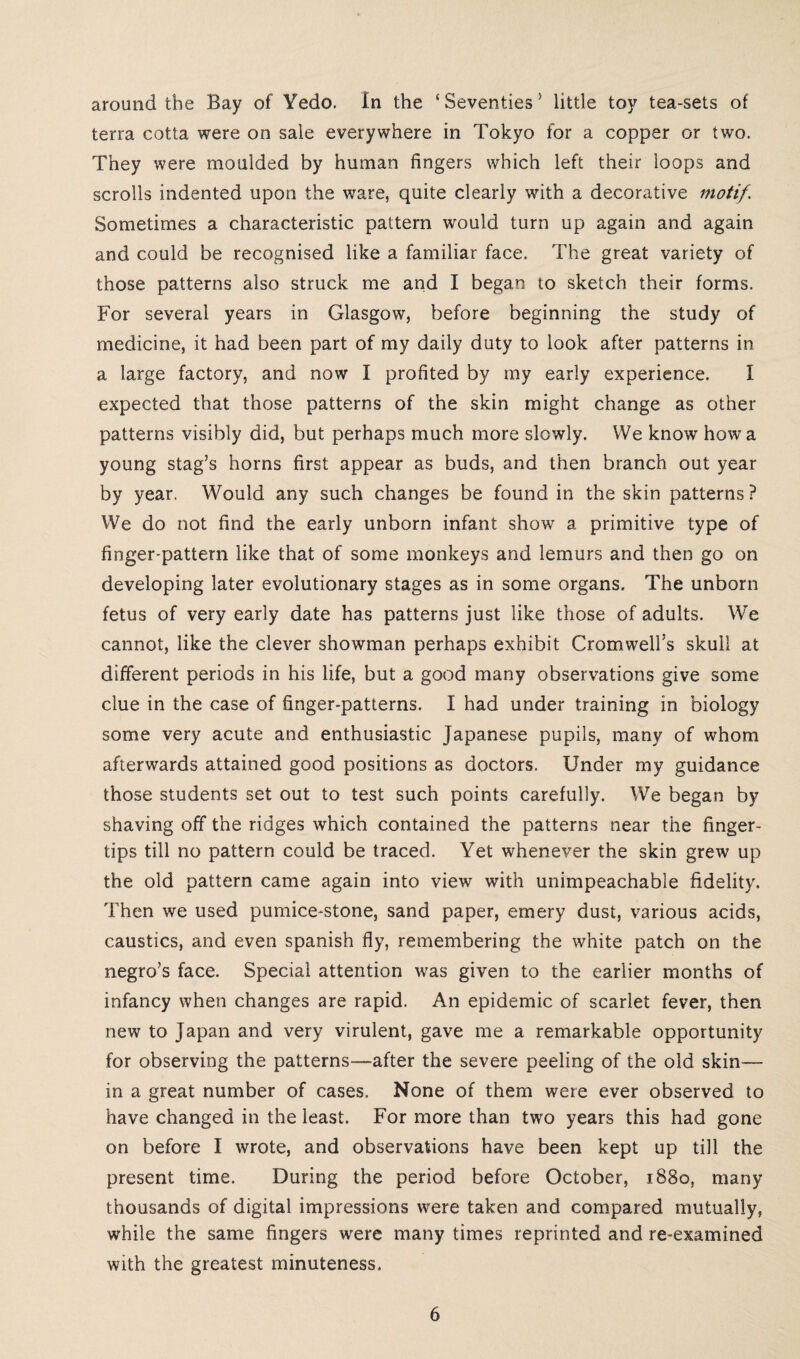 around the Bay of Yedo. In the £ Seventies 5 little toy tea-sets of terra cotta were on sale everywhere in Tokyo for a copper or two. They were moulded by human fingers which left their loops and scrolls indented upon the ware, quite clearly with a decorative motif. Sometimes a characteristic pattern w'ould turn up again and again and could be recognised like a familiar face. The great variety of those patterns also struck me and I began to sketch their forms. For several years in Glasgow, before beginning the study of medicine, it had been part of my daily duty to look after patterns in a large factory, and now I profited by my early experience. I expected that those patterns of the skin might change as other patterns visibly did, but perhaps much more slowly. We know how a young stag’s horns first appear as buds, and then branch out year by year. Would any such changes be found in the skin patterns? We do not find the early unborn infant show' a primitive type of finger-pattern like that of some monkeys and lemurs and then go on developing later evolutionary stages as in some organs. The unborn fetus of very early date has patterns just like those of adults. We cannot, like the clever showman perhaps exhibit Cromwell’s skull at different periods in his life, but a good many observations give some clue in the case of finger-patterns. I had under training in biology some very acute and enthusiastic Japanese pupils, many of whom afterwards attained good positions as doctors. Under my guidance those students set out to test such points carefully. We began by shaving off the ridges which contained the patterns near the finger¬ tips till no pattern could be traced. Yet whenever the skin grew up the old pattern came again into view with unimpeachable fidelity. Then we used pumice-stone, sand paper, emery dust, various acids, caustics, and even Spanish fly, remembering the white patch on the negro’s face. Special attention was given to the earlier months of infancy when changes are rapid. An epidemic of scarlet fever, then new to Japan and very virulent, gave me a remarkable opportunity for observing the patterns—after the severe peeling of the old skin- in a great number of cases. None of them were ever observed to have changed in the least. For more than two years this had gone on before I wrote, and observations have been kept up till the present time. During the period before October, 1880, many thousands of digital impressions were taken and compared mutually, while the same fingers were many times reprinted and re-examined with the greatest minuteness.