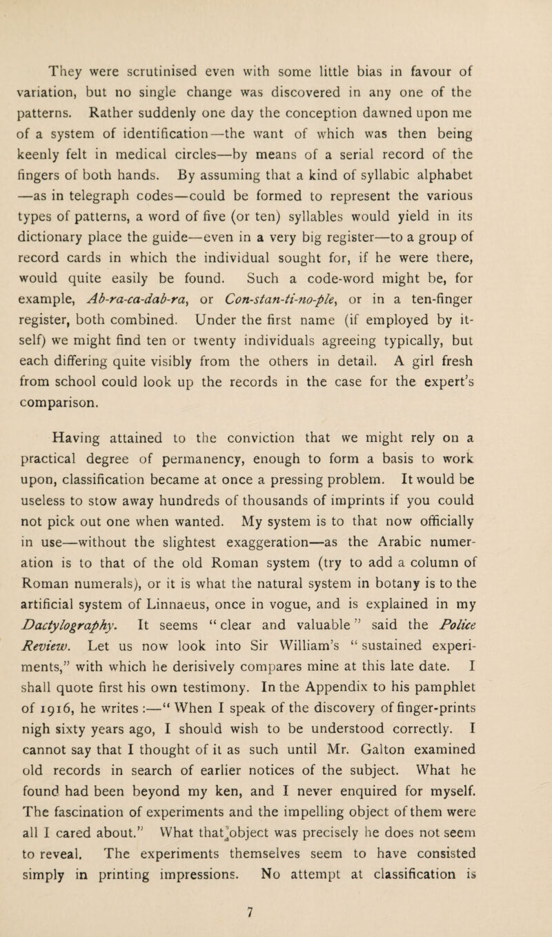 They were scrutinised even with some little bias in favour of variation, but no single change was discovered in any one of the patterns. Rather suddenly one day the conception dawned upon me of a system of identification—the want of which was then being keenly felt in medical circles—by means of a serial record of the fingers of both hands. By assuming that a kind of syllabic alphabet —as in telegraph codes—could be formed to represent the various types of patterns, a word of five (or ten) syllables would yield in its dictionary place the guide—even in a very big register—to a group of record cards in which the individual sought for, if he were there, would quite easily be found. Such a code-word might be, for example, Ab-ra-ca-dab-ra, or Con-stan-ti-no-ple, or in a ten-finger register, both combined. Under the first name (if employed by it¬ self) we might find ten or twenty individuals agreeing typically, but each differing quite visibly from the others in detail. A girl fresh from school could look up the records in the case for the expert’s comparison. Having attained to the conviction that we might rely on a practical degree of permanency, enough to form a basis to work upon, classification became at once a pressing problem. It would be useless to stow away hundreds of thousands of imprints if you could not pick out one when wanted. My system is to that now officially in use—without the slightest exaggeration—as the Arabic numer¬ ation is to that of the old Roman system (try to add a column of Roman numerals), or it is what the natural system in botany is to the artificial system of Linnaeus, once in vogue, and is explained in my Dactylography. It seems “ clear and valuable” said the Police Review. Let us now look into Sir William’s “ sustained experi¬ ments,” with which he derisively compares mine at this late date. I shall quote first his own testimony. In the Appendix to his pamphlet of 1916, he writes :—“ When I speak of the discovery of finger-prints nigh sixty years ago, I should wish to be understood correctly. I cannot say that I thought of it as such until Mr. Galton examined old records in search of earlier notices of the subject. What he found had been beyond my ken, and I never enquired for myself. The fascination of experiments and the impelling object of them were all I cared about.” What thaLobject was precisely he does not seem to reveal. The experiments themselves seem to have consisted simply in printing impressions. No attempt at classification is