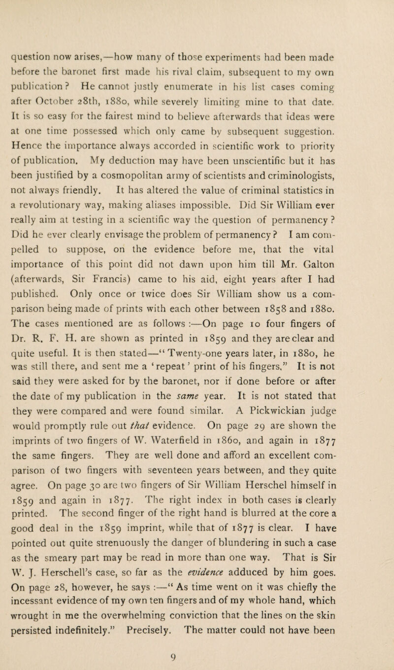 question now arises,—how many of those experiments had been made before the baronet first made his rival claim, subsequent to my own publication? He cannot justly enumerate in his list cases coming after October 28th, 1880, while severely limiting mine to that date. It is so easy for the fairest mind to believe afterwards that ideas were at one time possessed which only came by subsequent suggestion. Hence the importance always accorded in scientific work to priority of publication. My deduction may have been unscientific but it has been justified by a cosmopolitan army of scientists and criminologists, not always friendly. It has altered the value of criminal statistics in a revolutionary way, making aliases impossible. Did Sir William ever really aim at testing in a scientific way the question of permanency ? Did he ever clearly envisage the problem of permanency ? I am com¬ pelled to suppose, on the evidence before me, that the vital importance of this point did not dawn upon him till Mr. Galton (afterwards, Sir Francis) came to his aid, eight years after I had published. Only once or twice does Sir William show us a com¬ parison being made of prints with each other between 1858 and 1880. The cases mentioned are as follows :—On page 10 four fingers of Dr. R. F. H. are shown as printed in 1859 and they are clear and quite useful. It is then stated—“Twenty-one years later, in 1880, he was still there, and sent me a ‘repeat ’ print of his fingers.” It is not said they were asked for by the baronet, nor if done before or after the date of my publication in the same year. It is not stated that they were compared and were found similar. A Pickwickian judge would promptly rule out that evidence. On page 29 are shown the imprints of two fingers of W. Waterfield in i860, and again in 1877 the same fingers. They are well done and afford an excellent com¬ parison of two fingers with seventeen years between, and they quite agree. On page 30 are two fingers of Sir William Herschel himself in 1859 and again in 1877. The right index in both cases is clearly printed. The second finger of the right hand is blurred at the core a good deal in the 1859 imprint, while that of 1877 is clear. I have pointed out quite strenuously the danger of blundering in such a case as the smeary part may be read in more than one way. That is Sir W. J. Herschell’s case, so far as the evidence adduced by him goes. On page 28, however, he says :—“ As time went on it was chiefly the incessant evidence of my own ten fingers and of my whole hand, which wrought in me the overwhelming conviction that the lines on the skin persisted indefinitely.” Precisely. The matter could not have been