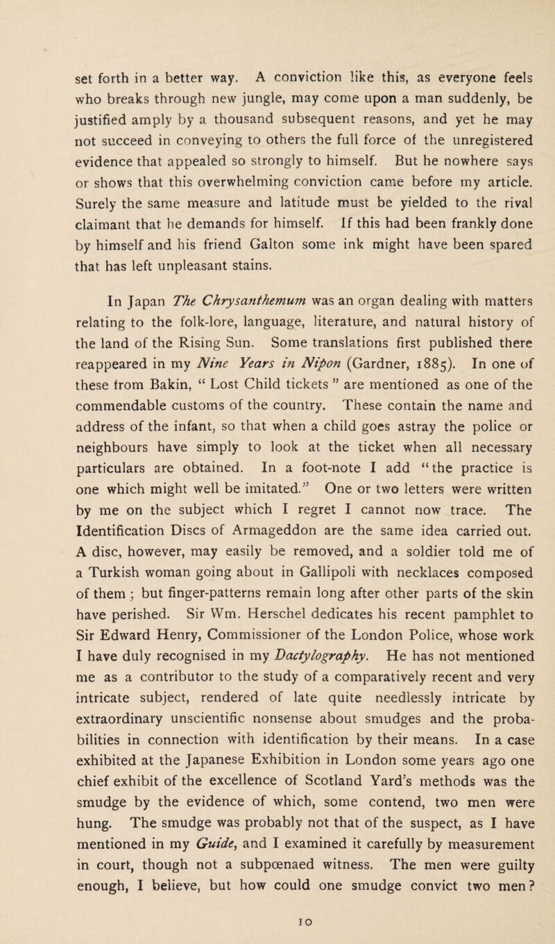 set forth in a better way. A conviction like this, as everyone feels who breaks through new jungle, may come upon a man suddenly, be justified amply by a thousand subsequent reasons, and yet he may not succeed in conveying to others the full force of the unregistered evidence that appealed so strongly to himself. But he nowhere says or shows that this overwhelming conviction came before my article. Surely the same measure and latitude must be yielded to the rival claimant that he demands for himself. If this had been frankly done by himself and his friend Galton some ink might have been spared that has left unpleasant stains. In Japan The Chrysanthemum was an organ dealing with matters relating to the folk-lore, language, literature, and natural history of the land of the Rising Sun. Some translations first published there reappeared in my Nine Years i?i Nipon (Gardner, 1885). In one of these from Bakin, “ Lost Child tickets ” are mentioned as one of the commendable customs of the country. These contain the name and address of the infant, so that when a child goes astray the police or neighbours have simply to look at the ticket when ail necessary particulars are obtained. In a foot-note I add “ the practice is one which might well be imitated.” One or two letters were written by me on the subject which I regret I cannot now trace. The Identification Discs of Armageddon are the same idea carried out. A disc, however, may easily be removed, and a soldier told me of a Turkish woman going about in Gallipoli with necklaces composed of them ; but finger-patterns remain long after other parts of the skin have perished. Sir Wm. Herschel dedicates his recent pamphlet to Sir Edward Henry, Commissioner of the London Police, whose work I have duly recognised in my Dactylography. He has not mentioned me as a contributor to the study of a comparatively recent and very intricate subject, rendered of late quite needlessly intricate by extraordinary unscientific nonsense about smudges and the proba¬ bilities in connection with identification by their means. In a case exhibited at the Japanese Exhibition in London some years ago one chief exhibit of the excellence of Scotland Yard’s methods was the smudge by the evidence of which, some contend, two men were hung. The smudge was probably not that of the suspect, as I have mentioned in my Guide, and I examined it carefully by measurement in court, though not a subpoenaed witness. The men were guilty enough, I believe, but how could one smudge convict two men?