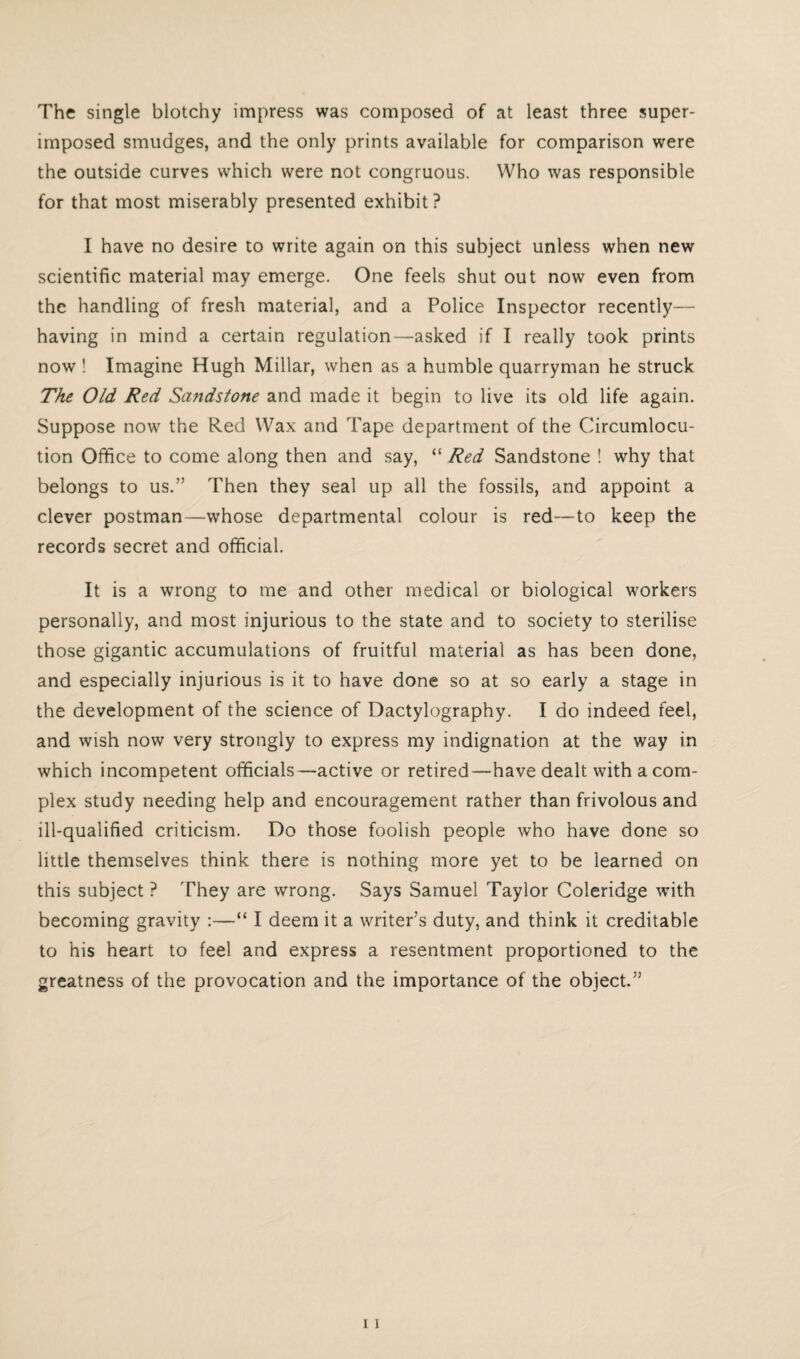 The single blotchy impress was composed of at least three super¬ imposed smudges, and the only prints available for comparison were the outside curves which were not congruous. Who was responsible for that most miserably presented exhibit? I have no desire to write again on this subject unless when new scientific material may emerge. One feels shut out now even from the handling of fresh material, and a Police Inspector recently— having in mind a certain regulation—asked if I really took prints now ! Imagine Hugh Millar, when as a humble quarryman he struck The Old Red Sandstone and made it begin to live its old life again. Suppose now the Red Wax and Tape department of the Circumlocu¬ tion Office to come along then and say, “ Red Sandstone ! why that belongs to us.” Then they seal up all the fossils, and appoint a clever postman—whose departmental colour is red—to keep the records secret and official. It is a wrong to me and other medical or biological workers personally, and most injurious to the state and to society to sterilise those gigantic accumulations of fruitful material as has been done, and especially injurious is it to have done so at so early a stage in the development of the science of Dactylography. I do indeed feel, and wish now very strongly to express my indignation at the way in which incompetent officials—active or retired—have dealt with a com¬ plex study needing help and encouragement rather than frivolous and ill-qualified criticism. Do those foolish people who have done so little themselves think there is nothing more yet to be learned on this subject ? They are wrong. Says Samuel Taylor Coleridge with becoming gravity :—“ I deem it a writer’s duty, and think it creditable to his heart to feel and express a resentment proportioned to the greatness of the provocation and the importance of the object.”