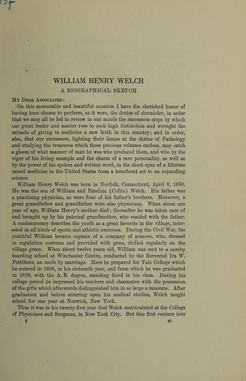 WILLIAM HENRY WELCH A BIOGRAPHICAL SKETCH My Dear Associates : On this memorable and beautiful occasion I have the cherished honor of having been chosen to perform, as it were, the duties of chronicler, in order that we may all be led to review in our minds the successive steps by which our great leader and master rose to such high distinction and wrought the miracle of giving to medicine a new birth in this country; and in order, also, that our successors, lighting their lamps at the shrine of Pathology and studying the treasures which these precious volumes enclose, may catch a gleam of what manner of man he was who produced them, and who by the vigor of his living example and the charm of a rare personality, as well as by the power of his spoken and written word, in the short span of a lifetime raised medicine in the United States from a beneficent art to an expanding science. William Henry Welch was born in Norfolk, Connecticut, April 8, 1850. He was the son of William and Emeline (Collin) Welch. His father was a practising physician, as were four of his father’s brothers. Moreover, a great grandfather and grandfather were also physicians. When about one year of age, William Henry’s mother died; thereafter he was taken care of and brought up by his paternal grandmother, who resided with the father. A contemporary describes the youth as a great favorite in the village, inter¬ ested in all kinds of sports and athletic exercises. During the Civil War, the youthful William became captain of a company of zouaves, who, dressed in regulation costume and provided with guns, drilled regularly on the village green. When about twelve years old, William was sent to a nearby boarding school at Winchester Centre, conducted by the Reverend Ira W. Pettibone, an uncle by marriage. Here he prepared for Yale College which he entered in 1866, in his sixteenth year, and from which he was graduated in 1870, with the A. B. degree, standing third in his class. During his college period he impressed his teachers and classmates with the possession of the gifts which afterwards distinguished him in so large a measure. After graduation and before entering upon his medical studies, Welch taught school for one year at Norwich, New York. Thus it was in his twenty-first year that Welch matriculated at the College of Physicians and Surgeons, in New York City. But this first venture into