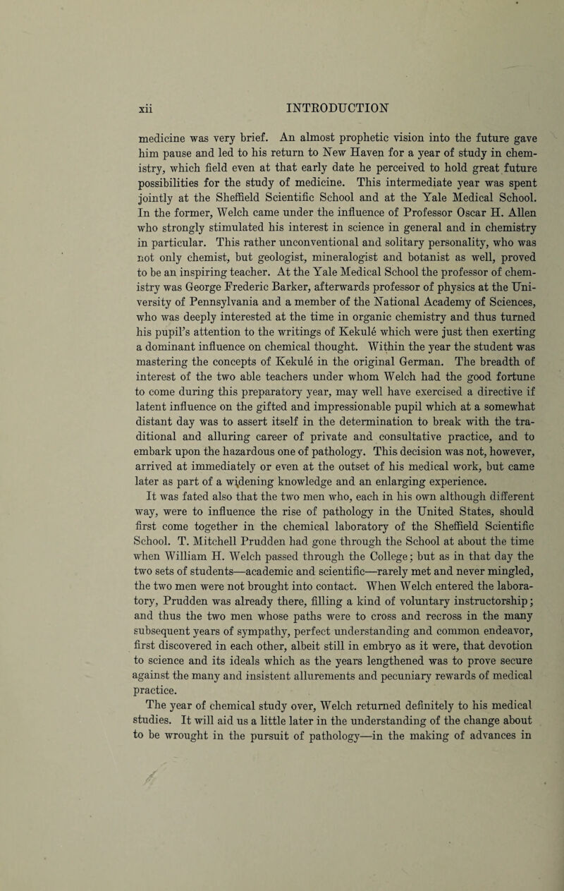 medicine was very brief. An almost prophetic vision into the future gave him pause and led to his return to New Haven for a year of study in chem¬ istry, which field even at that early date he perceived to hold great future possibilities for the study of medicine. This intermediate year was spent jointly at the Sheffield Scientific School and at the Yale Medical School. In the former, Welch came under the influence of Professor Oscar H. Allen who strongly stimulated his interest in science in general and in chemistry in particular. This rather unconventional and solitary personality, who was not only chemist, but geologist, mineralogist and botanist as well, proved to be an inspiring teacher. At the Yale Medical School the professor of chem¬ istry was George Frederic Barker, afterwards professor of physics at the Uni¬ versity of Pennsylvania and a member of the National Academy of Sciences, who was deeply interested at the time in organic chemistry and thus turned his pupil’s attention to the writings of Kekule which were just then exerting a dominant influence on chemical thought. Within the year the student was mastering the concepts of Kekule in the original German. The breadth of interest of the two able teachers under whom Welch had the good fortune to come during this preparatory year, may well have exercised a directive if latent influence on the gifted and impressionable pupil which at a somewhat distant day was to assert itself in the determination to break with the tra¬ ditional and alluring career of private and consultative practice, and to embark upon the hazardous one of pathology. This decision was not, however, arrived at immediately or even at the outset of his medical work, but came later as part of a widening knowledge and an enlarging experience. It was fated also that the two men who, each in his own although different way, were to influence the rise of pathology in the United States, should first come together in the chemical laboratory of the Sheffield Scientific School. T. Mitchell Prudden had gone through the School at about the time when William H. Welch passed through the College; but as in that day the two sets of students—academic and scientific—rarely met and never mingled, the two men were not brought into contact. When Welch entered the labora¬ tory, Prudden was already there, filling a kind of voluntary instructorship; and thus the two men whose paths were to cross and recross in the many subsequent years of sympathy, perfect understanding and common endeavor, first discovered in each other, albeit still in embryo as it were, that devotion to science and its ideals which as the years lengthened was to prove secure against the many and insistent allurements and pecuniary rewards of medical practice. The year of chemical study over, Welch returned definitely to his medical studies. It will aid us a little later in the understanding of the change about to be wrought in the pursuit of pathology—in the making of advances in