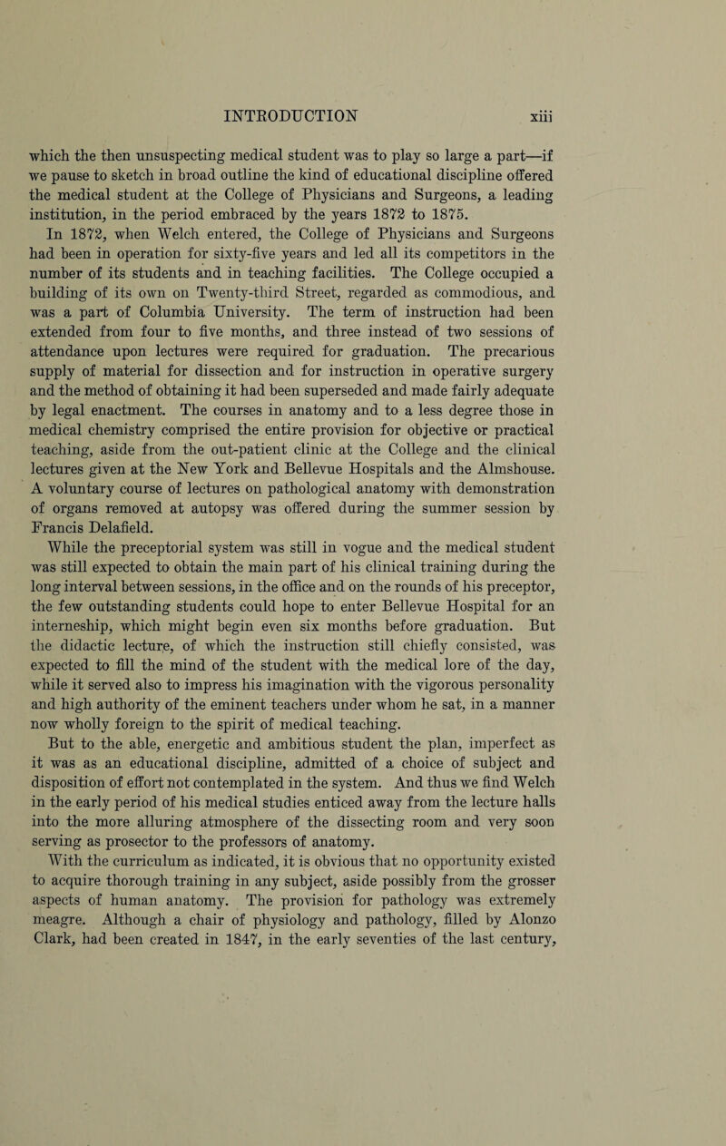 which the then unsuspecting medical student was to play so large a part—if we pause to sketch in broad outline the kind of educational discipline offered the medical student at the College of Physicians and Surgeons, a leading institution, in the period embraced by the years 1872 to 1875. In 1872, when Welch entered, the College of Physicians and Surgeons had been in operation for sixty-five years and led all its competitors in the number of its students and in teaching facilities. The College occupied a building of its own on Twenty-third Street, regarded as commodious, and was a part of Columbia University. The term of instruction had been extended from four to five months, and three instead of two sessions of attendance upon lectures were required for graduation. The precarious supply of material for dissection and for instruction in operative surgery and the method of obtaining it had been superseded and made fairly adequate by legal enactment. The courses in anatomy and to a less degree those in medical chemistry comprised the entire provision for objective or practical teaching, aside from the out-patient clinic at the College and the clinical lectures given at the New York and Bellevue Hospitals and the Almshouse. A voluntary course of lectures on pathological anatomy with demonstration of organs removed at autopsy was offered during the summer session by Francis Delafield. While the preceptorial system was still in vogue and the medical student was still expected to obtain the main part of his clinical training during the long interval between sessions, in the office and on the rounds of his preceptor, the few outstanding students could hope to enter Bellevue Hospital for an interneship, which might begin even six months before graduation. But the didactic lecture, of which the instruction still chiefly consisted, was expected to fill the mind of the student with the medical lore of the day, while it served also to impress his imagination with the vigorous personality and high authority of the eminent teachers under whom he sat, in a manner now wholly foreign to the spirit of medical teaching. But to the able, energetic and ambitious student the plan, imperfect as it was as an educational discipline, admitted of a choice of subject and disposition of effort not contemplated in the system. And thus we find Welch in the early period of his medical studies enticed away from the lecture halls into the more alluring atmosphere of the dissecting room and very soon serving as prosector to the professors of anatomy. With the curriculum as indicated, it is obvious that no opportunity existed to acquire thorough training in any subject, aside possibly from the grosser aspects of human anatomy. The provision for pathology was extremely meagre. Although a chair of physiology and pathology, filled by Alonzo Clark, had been created in 1847, in the early seventies of the last century.