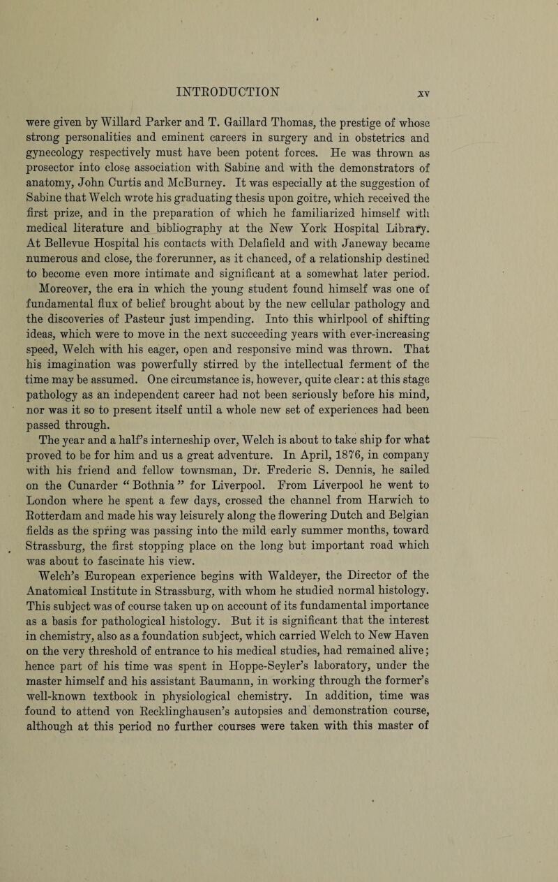 were given by Willard Parker and T. Gaillard Thomas, the prestige of whose strong personalities and eminent careers in surgery and in obstetrics and gynecology respectively mnst have been potent forces. He was thrown as prosector into close association with Sabine and with the demonstrators of anatomy, John Curtis and McBurney. It was especially at the suggestion of Sabine that Welch wrote his graduating thesis upon goitre, which received the first prize, and in the preparation of which he familiarized himself with medical literature and bibliography at the New York Hospital Library. At Bellevue Hospital his contacts with Delafield and with Janeway became numerous and close, the forerunner, as it chanced, of a relationship destined to become even more intimate and significant at a somewhat later period. Moreover, the era in which the young student found himself was one of fundamental flux of belief brought about by the new cellular pathology and the discoveries of Pasteur just impending. Into this whirlpool of shifting ideas, which were to move in the next succeeding years with ever-increasing speed, Welch with his eager, open and responsive mind was thrown. That his imagination was powerfully stirred by the intellectual ferment of the time may be assumed. One circumstance is, however, quite clear: at this stage pathology as an independent career had not been seriously before his mind, nor was it so to present itself until a whole new set of experiences had been passed through. The year and a half’s interneship over, Welch is about to take ship for what proved to be for him and us a great adventure. In April, 1876, in company with his friend and fellow townsman, Dr. Frederic S. Dennis, he sailed on the Cunarder “ Bothnia ” for Liverpool. From Liverpool he went to London where he spent a few days, crossed the channel from Harwich to Rotterdam and made his way leisurely along the flowering Dutch and Belgian fields as the spring was passing into the mild early summer months, toward Strassburg, the first stopping place on the long but important road which was about to fascinate his view. Welch’s European experience begins with Waldeyer, the Director of the Anatomical Institute in Strassburg, with whom he studied normal histology. This subject was of course taken up on account of its fundamental importance as a basis for pathological histology. But it is significant that the interest in chemistry, also as a foundation subject, which carried Welch to New Haven on the very threshold of entrance to his medical studies, had remained alive; hence part of his time was spent in Hoppe-Seyler’s laboratory, under the master himself and his assistant Baumann, in working through the former5s well-known textbook in physiological chemistry. In addition, time was found to attend von Recklinghausen’s autopsies and demonstration course, although at this period no further courses were taken with this master of