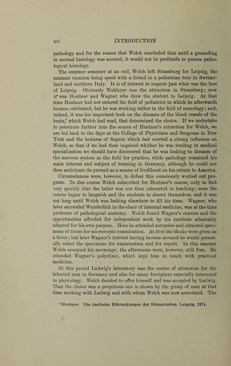 pathology and for the reason that Welch concluded that until a grounding in normal histology was secured, it would not be profitable to pursue patho¬ logical histology. The summer semester at an end, Welch left Strassburg for Leipzig, the summer vacation being spent with a friend in a pedestrian tour in Switzer¬ land and northern Italy. It is of interest to inquire just what was the lure of Leipzig. Obviously Waldeyer was the attraction in Strassburg; now it* was Heubner and Wagner who drew the student to Leipzig. At that time Heubner had not entered the field of pediatrics in which he afterwards became celebrated, but he was working rather in the field of neurology; and, indeed, it was his important book on the diseases of the blood vessels of the brain,1 which Welch had read, that determined the choice. If we undertake to penetrate further into the source of Heubner’s attraction for Welch, we are led back to the days at the College of Physicians and Surgeons in New York and the lectures of Seguin which had exerted a strong influence on Welch, so that if we had then inquired whither he was tending in medical specialization we should have discovered that he was looking to diseases of the nervous system as the field for practice, while pathology remained his main interest and subject of training in Germany, although he could not then anticipate its pursuit as a means of livelihood on his return to America. Circumstances were, however, to defeat this consciously worked out pro¬ gram. In due course Welch subscribed for Heubner’s course, only to find very quickly that the latter was not then interested in teaching; soon the course began to languish and the students to absent themselves, and it was not long until Welch was looking elsewhere to fill his time. Wagner, who later succeeded Wunderlich in the chair of internal medicine, was at the time professor of pathological anatomy. Welch found Wagner’s courses and the opportunities afforded for independent work by his institute admirably adapted for his own purpose. Here he attended autopsies and obtained speci¬ mens of tissue for microscopic examination. At first the blocks were given as a favor; but later Wagner’s interest having become aroused he would person¬ ally select the specimens for examination and for report. In this manner Welch occupied his mornings; the afternoons were, however, still free. He attended Wagner’s polyclinic, which kept him in touch with practical medicine. At this period Ludwig’s laboratory was the centre of attraction for the talented men in Germany and also for many foreigners especially interested in pliysiologjb Welch decided to offer himself and was accepted by Ludwig. That the choice was a propitious one is shown by the group of men at that time working with Ludwig and with whom Welch was now associated. The 1 Heubner. Die luetische Erkrankungen der Hirnarterien, Leipzig, 1874.