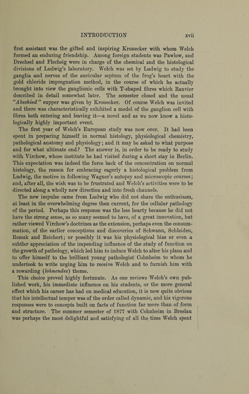 first assistant was the gifted and inspiring Kroneeker with whom Welch formed an enduring friendship. Among foreign students was Pawlow, and Drechsel and Flechsig were in charge of the chemical and the histological divisions of Ludwig’s laboratory. Welch was set by Ludwig to study the ganglia and nerves of the auricular septum of the frog’s heart with the gold chloride impregnation method, in the course of which he actually brought into view the ganglionic cells with T-shaped fibres which Ranvier described in detail somewhat later. The semester closed and the usual “Abschied ” supper was given by Kroneeker. Of course Welch was invited and there was characteristically exhibited a model of the ganglion cell with fibres both entering and leaving it—a novel and as we now know a histo¬ logically highly important event. The first year of Welch’s European study was now over. It had been spent in preparing himself in normal histology, physiological chemistry, pathological anatomy and physiology; and it may be asked to what purpose and for what ultimate end? The answer is, in order to be ready to study with Virchow, whose institute he had visited during a short stay in Berlin. This expectation was indeed the force back of the concentration on normal histology, the reason for embracing eagerly a histological problem from Ludwig, the motive in following Wagner’s autopsy and microscopic courses; and, after all, the wish was to be frustrated and Welch’s activities were to be directed along a wholly new direction and into fresh channels. The new impulse came from Ludwig who did not share the enthusiasm, at least in the overwhelming degree then current, for the cellular pathology of the period. Perhaps this response was the less hearty because he did not have the strong sense, as so many seemed to have, of a great innovation, but rather viewed Virchow’s doctrines as the extension, perhaps even the consum¬ mation, of the earlier conceptions and discoveries of Schwann, Schleiden, Remak and Reichert; or possibly it was his physiological bias or even a subtler appreciation of the impending influence of the study of function on the growth of pathology, which led him to induce Welch to alter his plans and to offer himself to the brilliant young pathologist Cohnheim to whom he undertook to write urging him to receive Welch and to furnish him with a rewarding (lohnendes) theme. This choice proved highly fortunate. As one reviews Welch’s own pub¬ lished work, his immediate influence on his students, or the more general effect which his career has had on medical education, it is now quite obvious that his intellectual temper was of the order called dynamic, and his vigorous responses were to concepts built on facts of function far more than of form and structure. The summer semester of 1877 with Cohnheim in Breslau was perhaps the most delightful and satisfying of all the time Welch spent