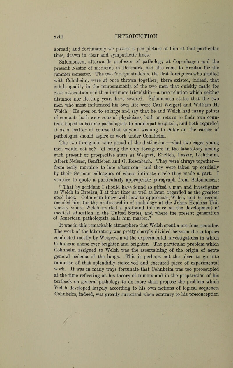 abroad; and fortunately we possess a pen picture of him at that particular time, drawn in clear and sympathetic lines. Salomonsen, afterwards professor of pathology at Copenhagen and the present Nestor of medicine in Denmark, had also come to Breslau for the summer semester. The two foreign students, the first foreigners who studied with Cohnheim, were at once thrown together; there existed, indeed, that subtle quality in the temperaments of the two men that quickly made for close association and then intimate friendship—a rare relation which neither distance nor fleeting years have severed. Salomonsen states that the two men who most influenced his own life were Carl Weigert and William H. Welch. He goes on to enlarge and say that he and Welch had many points of contact: both were sons of physicians, both on return to their own coun¬ tries hoped to become pathologists to municipal hospitals, and both regarded it as a matter of course that anyone wishing to £Uter on the career of pathologist should aspire to work under Cohnheim. The two foreigners were proud of the distinction—what two eager young men would not be?—of being the only foreigners in the laboratory among such present or prospective stars as Weigert, Ehrlich, Lassar, Lichtheim, Albert Neisser, Senftleben and 0. Rosenbach. They were always together— from early morning to late afternoon—and they were taken up cordially by their German colleagues of whose intimate circle they made a part. I venture to quote a particularly appropriate paragraph from Salomonsen: “ That by accident I should have found so gifted a man and investigator as Welch in Breslau, I at that time as well as later, regarded as the greatest good luck. Cohnheim knew well how to appreciate,Welch, and he recom¬ mended him for the professorship of pathology at the Johns Hopkins Uni¬ versity where Welch exerted a profound influence on the development of medical education in the United States, and where the present generation of American pathologists calls him master.” It was in this remarkable atmosphere that Welch spent a precious semester. The work of the laboratory was pretty sharply divided between the autopsies conducted mostly by Weigert, and the experimental investigations in which Cohnheim shone ever brighter and brighter. The particular problem which Cohnheim assigned to Welch was the ascertaining of the origin of acute general oedema of the lungs. This is perhaps not the place to go into minutiae of that splendidly conceived and executed piece of experimental work. It was in many ways fortunate that Cohnheim was too preoccupied at the time reflecting on his theory of tumors and in the preparation of his textbook on general pathology to do more than propose the problem which Welch developed largely according to his own notions of logical sequence. Cohnheim, indeed, was greatly surprised when contrary to his preconception