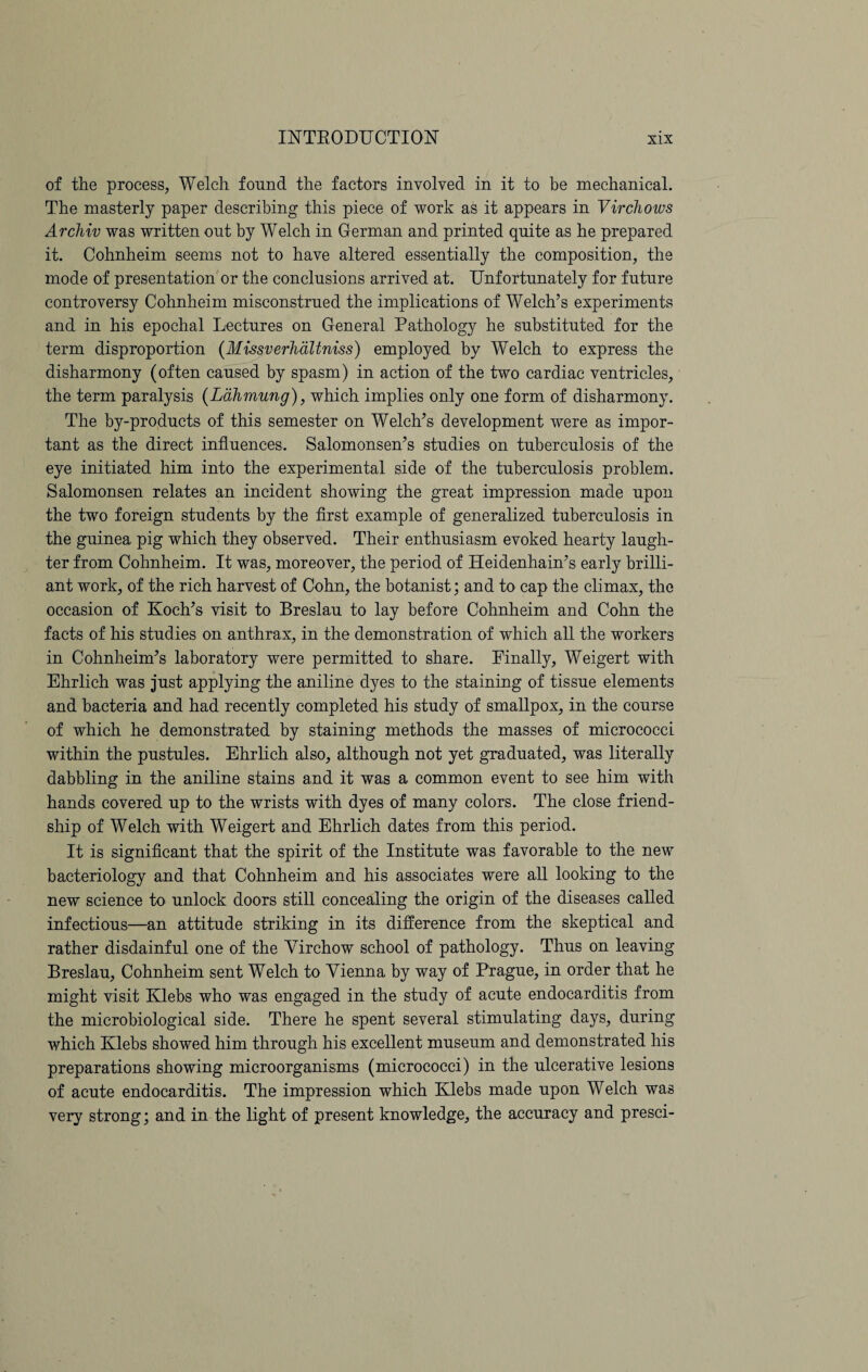 of the process, Welch found the factors involved in it to be mechanical. The masterly paper describing this piece of work as it appears in Virchows Archiv was written out by Welch in German and printed quite as he prepared it. Cohnheim seems not to have altered essentially the composition, the mode of presentation or the conclusions arrived at. Unfortunately for future controversy Cohnheim misconstrued the implications of Welch’s experiments and in his epochal Lectures on General Pathology he substituted for the term disproportion (Missverhdltniss) employed by Welch to express the disharmony (often caused by spasm) in action of the two cardiac ventricles, the term paralysis (Ldhmung), which implies only one form of disharmony. The by-products of this semester on Welch’s development were as impor¬ tant as the direct influences. Salomonsen’s studies on tuberculosis of the eye initiated him into the experimental side of the tuberculosis problem. Salomonsen relates an incident showing the great impression made upon the two foreign students by the first example of generalized tuberculosis in the guinea pig which they observed. Their enthusiasm evoked hearty laugh¬ ter from Cohnheim. It was, moreover, the period of Heidenhain’s early brilli¬ ant work, of the rich harvest of Cohn, the botanist; and to cap the climax, the occasion of Koch’s visit to Breslau to lay before Cohnheim and Cohn the facts of his studies on anthrax, in the demonstration of which all the workers in Cohnheim’s laboratory were permitted to share. Finally, Weigert with Ehrlich was just applying the aniline dyes to the staining of tissue elements and bacteria and had recently completed his study of smallpox, in the course of which he demonstrated by staining methods the masses of micrococci within the pustules. Ehrlich also, although not yet graduated, was literally dabbling in the aniline stains and it was a common event to see him with hands covered up to the wrists with dyes of many colors. The close friend¬ ship of Welch with Weigert and Ehrlich dates from this period. It is significant that the spirit of the Institute was favorable to the new bacteriology and that Cohnheim and his associates were all looking to the new science to unlock doors still concealing the origin of the diseases called infectious—an attitude striking in its difference from the skeptical and rather disdainful one of the Virchow school of pathology. Thus on leaving Breslau, Cohnheim sent Welch to Vienna by way of Prague, in order that he might visit Klebs who was engaged in the study of acute endocarditis from the microbiological side. There he spent several stimulating days, during which Klebs showed him through his excellent museum and demonstrated his preparations showing microorganisms (micrococci) in the ulcerative lesions of acute endocarditis. The impression which Klebs made upon Welch was very strong; and in the light of present knowledge, the accuracy and presci-