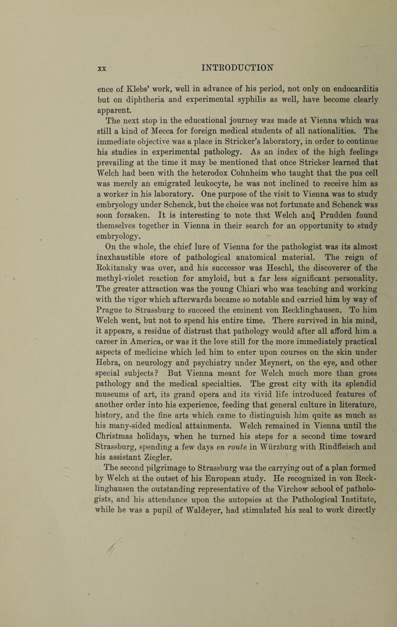 ence of Klebs’ work, well in advance of his period, not only on endocarditis but on diphtheria and experimental syphilis as well, have become clearly apparent. The next stop in the educational journey was made at Vienna which was still a kind of Mecca for foreign medical students of all nationalities. The immediate objective was a place in Strieker’s laboratory, in order to continue his studies in experimental pathology. As an index of the high feelings prevailing at the time it may be mentioned that once Strieker learned that Welch had been with the heterodox Cohnheim who taught that the pus cell was merely an emigrated leukocyte, he was not inclined to receive him as a worker in his laboratory. One purpose of the visit to Vienna was to study embryology under Schenck, but the choice was not fortunate and Schenck was soon forsaken. It is interesting to note that Welch an^ Prudden found themselves together in Vienna in their search for an opportunity to study embryology. On the whole, the chief lure of Vienna for the pathologist was its almost inexhaustible store of pathological anatomical material. The reign of Rokitansky was over, and his successor was Heschl, the discoverer of the methyl-violet reaction for amyloid, but a far less significant personality. The greater attraction was the young Chiari who was teaching and working with the vigor which afterwards became so notable and carried him by way of Prague to Strassburg to succeed the eminent von Recklinghausen. To him Welch went, but not to spend his entire time. There survived in his mind, it appears, a residue of distrust that pathology would after all afford him a career in America, or was it the love still for the more immediately practical aspects of medicine which led him to enter upon courses on the skin under Hebra, on neurology and psychiatry under Meynert, on the eye, and other special subjects? But Vienna meant for Welch much more than gross pathology and the medical specialties. The great city with its splendid museums of art, its grand opera and its vivid life introduced features of another order into his experience, feeding that general culture in literature, history, and the fine arts which came to distinguish him quite as much as his many-sided medical attainments. Welch remained in Vienna until the Christmas holidays, when he turned his steps for a second time toward Strassburg, spending a few days en route in Wurzburg with Rindfleisch and his assistant Ziegler. The second pilgrimage to Strassburg was the carrying out of a plan formed by Welch at the outset of his European study. He recognized in von Reck¬ linghausen the outstanding representative of the Virchow school of patholo¬ gists, and his attendance upon the autopsies at the Pathological Institute, while he was a pupil of Waldeyer, had stimulated his zeal to work directly