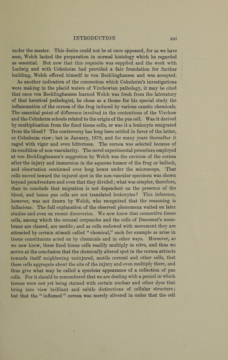 under the master. This desire could not be at once appeased, for as we have seen, Welch lacked the preparation in normal histology which he regarded as essential. But now that this requisite was supplied and the work with Ludwig and with Cohnheim had provided a fair foundation for further building, Welch offered himself to von Recklinghausen and was accepted. As another indication of the commotion which Cohnheim’s investigations were making in the placid waters of Virchowian pathology, it may be cited that once von Recklinghausen learned Welch was fresh from the laboratory of that heretical pathologist, he chose as a theme for his special study the inflammation of the cornea of the frog induced by various caustic chemicals. The essential point of difference involved in the contentions of the Virchow and the Cohnheim schools related to the origin of the pus cell. Was it derived by multiplication from the fixed tissue cells, or was it a leukocyte emigrated from the blood ? The controversy has long been settled in favor of the latter, or Cohnheim view; but in January, 1878, and for many years thereafter it raged with vigor and even bitterness. The cornea was selected because of its condition of non-vascularity. The novel experimental procedure employed at von Recklinghausen’s suggestion by Welch was the excision of the cornea after the injury and immersion in the aqueous humor of the frog or bullock, and observation continued over long hours under the microscope. That cells moved toward the injured spot in the non-vascular specimen was shown beyond peradventure and even that they divided; what was simpler, therefore, than to conclude that migration is not dependent on the presence of the blood, and hence pus cells are not translated leukocytes? This inference, however, was not drawn by Welch, who recognized that the reasoning is fallacious. The full explanation of the observed phenomena waited on later studies and even on recent discoveries. We now know that connective tissue cells, among which the corneal corpuscles and the cells of Descemet’s mem¬ brane are classed, are motile; and as cells endowed with movement they are attracted by certain stimuli called “ chemical,” such for example as arise in tissue constituents acted on by chemicals and in other ways. Moreover, as we now know, these fixed tissue cells readily multiply in vitro, and thus we arrive at the conclusion that the chemically altered spot in the cornea attracts towards itself neighboring uninjured, motile corneal and other cells, that these cells aggregate about the site of the injury and even multiply there, and thus give what may be called a spurious appearance of a collection of pus cells. For it should be remembered that we are dealing with a period in which tissues were not yet being stained with certain nuclear and other dyes that bring into view brilliant and subtle distinctions of cellular structure; but that the “ inflamed ” cornea was merely silvered in order that the cell