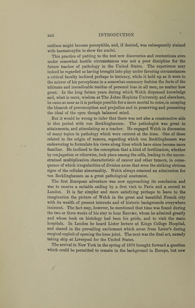 outlines might become perceptible, and, if desired, was subsequently stained with haematoxylin to show the nuclei. This practice of putting to the test new discoveries and contentions even under somewhat hostile circumstances was not a poor discipline for the future teacher of pathology in the United States. The experience may indeed be regarded as having brought into play under favoring circumstances a critical faculty inclined perhaps to leniency, while it held up as it were to the mirror of his perceptions in a somewhat summary fashion the facts of the ultimate and ineradicable residue of personal bias in all men, no matter how great. In the long future years during which Welch dispensed knowledge and, what is rarer, wisdom at The Johns Hopkins University and elsewhere, he came as near as it is perhaps possible for a mere mortal to come, in escaping the blemish of preconception and prejudice and in preserving and presenting the ideal of the open though balanced mind. But it would be wrong to infer that there was not also a constructive side to this period with von Recklinghausen. The pathologist was great in attainments, and stimulating as a teacher. He engaged Welch in discussion of many topics in pathology which were current at the time. One of these related to the origin of tumors, regarding which von Recklinghausen was endeavoring to formulate his views along lines which have since become more familiar. He inclined to the conception that a kind of fertilization, whether by conjugation or otherwise, took place among the cells, leading to the uncon¬ strained multiplication characteristic of cancer and other tumors, in conse¬ quence of which irregularities of division arose that were the striking obvious signs of the cellular abnormality. Welch always retained an admiration for von Recklinghausen as a great pathological anatomist. The first European adventure was now approaching its conclusion and was to receive a suitable ending by a first visit to Paris and a second to London. It is far simpler and more satisfying perhaps to leave to the imagination the picture of Welch in the great and beautiful French city with its wealth of present interests and of historic backgrounds everywhere insistent. The fact may, however, be mentioned that time was found during the two or three weeks of his stay to hear Ranvier, whom he admired greatly and whose book on histology had been his guide, and to visit the main hospitals. In London he heard Lister lecture at Kings College Hospital, and shared in the prevailing excitement which arose from Lister’s daring surgical exploit of opening the knee joint. The next was the final act, namely taking ship at Liverpool for the United States. The arrival in New York in the spring of 1878 brought forward a question which could be permitted to remain in the background in Europe, but now