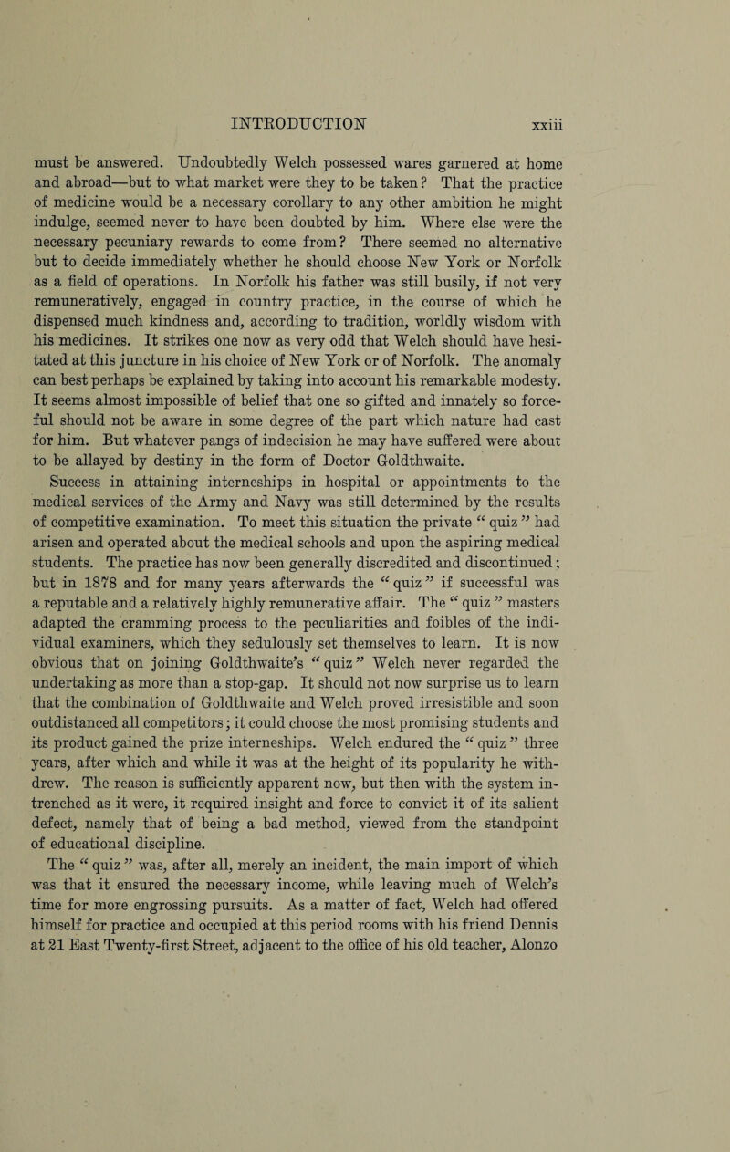 must be answered. Undoubtedly Welch possessed wares garnered at home and abroad—but to what market were they to be taken ? That the practice of medicine would be a necessary corollary to any other ambition he might indulge, seemed never to have been doubted by him. Where else were the necessary pecuniary rewards to come from? There seemed no alternative but to decide immediately whether he should choose New York or Norfolk as a field of operations. In Norfolk his father was still busily, if not very remuneratively, engaged in country practice, in the course of which he dispensed much kindness and, according to tradition, worldly wisdom with his medicines. It strikes one now as very odd that Welch should have hesi¬ tated at this juncture in his choice of New York or of Norfolk. The anomaly can best perhaps be explained by taking into account his remarkable modesty. It seems almost impossible of belief that one so gifted and innately so force¬ ful should not be aware in some degree of the part which nature had cast for him. But whatever pangs of indecision he may have suffered were about to be allayed by destiny in the form of Doctor Goldthwaite. Success in attaining interneships in hospital or appointments to the medical services of the Army and Navy was still determined by the results of competitive examination. To meet this situation the private “ quiz ” had arisen and operated about the medical schools and upon the aspiring medical students. The practice has now been generally discredited and discontinued; but in 1878 and for many years afterwards the “ quiz 33 if successful was a reputable and a relatively highly remunerative affair. The “ quiz 33 masters adapted the cramming process to the peculiarities and foibles of the indi¬ vidual examiners, which they sedulously set themselves to learn. It is now obvious that on joining Goldthwaite’s “ quiz33 Welch never regarded the undertaking as more than a stop-gap. It should not now surprise us to learn that the combination of Goldthwaite and Welch proved irresistible and soon outdistanced all competitors; it could choose the most promising students and its product gained the prize interneships. Welch endured the “ quiz 33 three years, after which and while it was at the height of its popularity he with¬ drew. The reason is sufficiently apparent now, but then with the system in¬ trenched as it were, it required insight and force to convict it of its salient defect, namely that of being a bad method, viewed from the standpoint of educational discipline. The “ quiz33 was, after all, merely an incident, the main import of which was that it ensured the necessary income, while leaving much of Welch’s time for more engrossing pursuits. As a matter of fact, Welch had offered himself for practice and occupied at this period rooms with his friend Dennis at 21 East Twenty-first Street, adjacent to the office of his old teacher, Alonzo