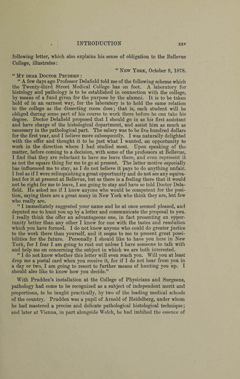 following letter, which also explains his sense of obligation to the Bellevue College, illustrates: “ New York, October 9, 1878. “ My dear Doctor Pruddeost : “ A few days ago Professor Delafield told me of the following scheme which the Twenty-third Street Medical College has on foot. A laboratory for histology and pathology is to be established in connection with the college, by means of a fund given for the purpose by the alumni. It is to be taken hold of in an earnest way, for the laboratory is to hold the same relation to the college as the dissecting room does; that is, each student will be obliged during some part of his course to work there before he can take his degree. Doctor Delafield proposed that I should go in as his first assistant and have charge of the histological department, and assist him as much as necessary in the pathological part. The salary was to be five hundred dollars for the first year, and I believe more subsequently. I was naturally delighted with the offer and thought it to be just what I wanted, an opportunity to work in the direction where I had studied most. Upon speaking of the matter, before coming to a decision, with some of the professors at Bellevue, I find that they are reluctant to have me leave there, and even represent it as not the square thing for me to go at present. The latter motive especially has influenced me to stay, as I do not believe it pays to do anything unfair. I feel as if I were relinquishing a great opportunity and do not see any equiva¬ lent for it at present at Bellevue, but as there is a feeling there that it would not be right for me to leave, I am going to stay and have so told Doctor Dela¬ field. He asked me if I knew anyone who would be competent for the posi¬ tion, saying there are a great many in New York who think they are, but few who really are. “ I immediately suggested your name and he at once seemed pleased, and deputed me to hunt you up by a letter and communicate the proposal to you. I really think the offer an advantageous one, in fact presenting an oppor¬ tunity better than any other I know for one with the tastes and resolution which you have formed. I do not know anyone who could do greater justice to the work there than yourself, and it seems to me to present great possi¬ bilities for the future. Personally I should like to have you here in New York, for I fear I am going to rust out unless I have someone to talk with and help me on concerning the subject in which we are both interested. “ I do not know whether this letter will even reach you. Will you at least drop me a postal card when you receive it, for if I do not hear from you in a day or two, I am going to resort to further means of hunting you up. I should also like to know how you decide.” With Prudden’s installation at the College of Physicians and Surgeons, pathology had come to be recognized as a subject of independent merit and proportions, to be taught practically, by two of the leading medical schools of the country. Prudden was a pupil of Arnold of Heidelberg, under whom he had mastered a precise and delicate pathological histological technique; and later at Vienna, in part alongside Welch, he had imbibed the essence of