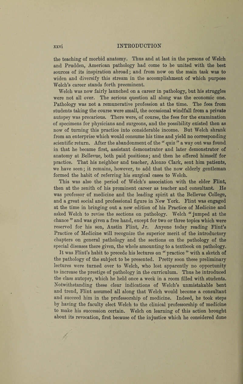 the teaching of morbid anatomy. Thus and at last in the persons of Welch and Prudden, American pathology had come to be united with the best sources of its inspiration abroad; and from now on the main task was to widen and diversify this stream in the accomplishment of which purpose Welch’s career stands forth preeminent. Welch was now fairly launched on a career in pathology, but his struggles were not all over. The serious question all along was the economic one. Pathology was not a remunerative profession at the time. The fees from students taking the course were small, the occasional windfall from a private autopsy was precarious. There were, of course, the fees for the examination of specimens for physicians and surgeons, and the possibility existed then as now of turning this practice into considerable income. But Welch shrank from an enterprise which would consume his time and yield no corresponding scientific return. After the abandonment of the “ quiz ” a way out was found in that he became first, assistant demonstrator and later demonstrator of anatomy at Bellevue, both paid positions; and then he offered himself for practice. That his neighbor and teacher, Alonzo Clark, sent him patients, we have seen; it remains, however, to add that the now elderly gentleman formed the habit of referring his surgical cases to Welch. This was also the period of Welch’s association with the elder Flint, then at the zenith of his prominent career as teacher and consultant. He was professor of medicine and the leading spirit at the Bellevue College, and a great social and professional figure in New York. Flint was engaged at the time in bringing out a new edition of his Practice of Medicine and asked Welch to revise the sections on pathology. Welch “jumped at the chance ” and was given a free hand, except for two or three topics which were reserved for his son, Austin Flint, Jr. Anyone today reading Flint’s Practice of Medicine will recognize the superior merit of the introductory chapters on general pathology and the sections on the pathology of the special diseases there given, the whole amounting to a textbook on pathology. It was Flint’s habit to precede his lectures on “ practice ” with a sketch of the pathology of the subject to be presented. Pretty soon these preliminary lectures were turned over to Welch, who lost apparently no opportunity to increase the prestige of pathology in the curriculum. Thus he introduced the class autopsy, which he held once a week in a room filled with students. Notwithstanding these clear indications of Welch’s unmistakable bent and trend, Flint assumed all along that Welch would become a consultant and succeed him in the professorship of medicine. Indeed, he took steps by having the faculty elect Welch to the clinical professorship of medicine to make his succession certain. Welch on learning of this action brought about its revocation, first because of the injustice which he considered done